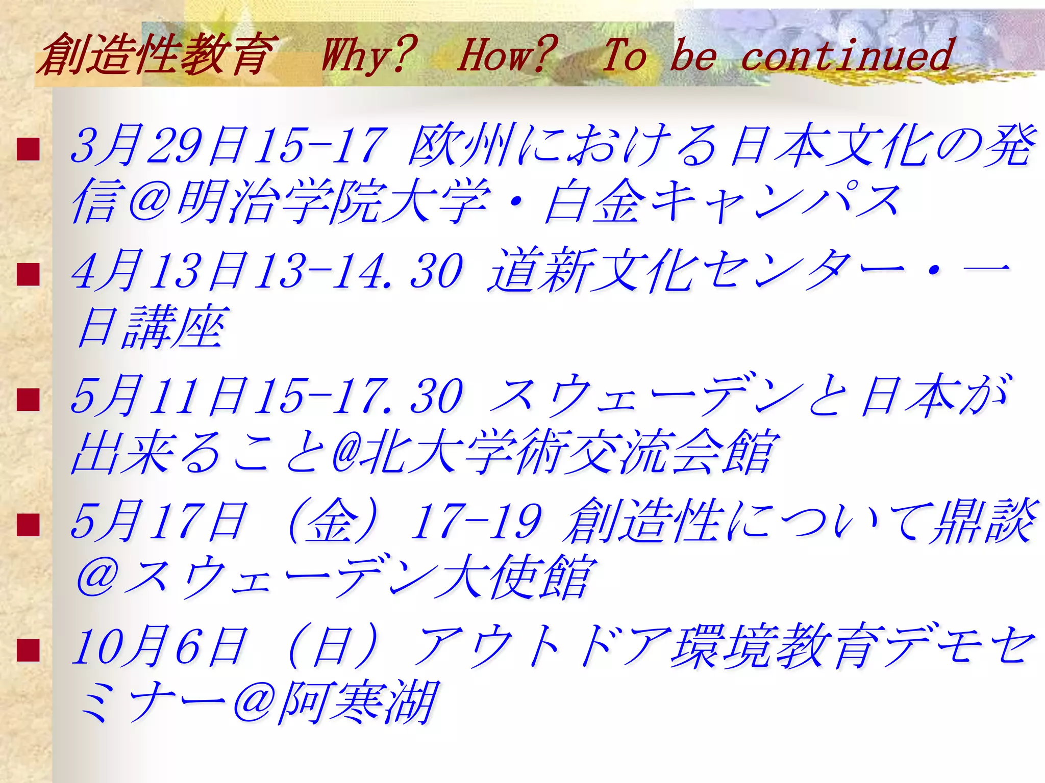 創造性教育 Why? How? To be continued
   3月29日15-17 欧州における日本文化の発
    信＠明治学院大学・白金キャンパス
   4月13日13-14.30 道新文化センター・一
    日講座
   5月11日15-17.30 スウェーデンと日本が
    出来ること@北大学術交流会館
   5月17日（金）17-19 創造性について鼎談
    ＠スウェーデン大使館
   10月6日（日）アウトドア環境教育デモセ
    ミナー＠阿寒湖
 