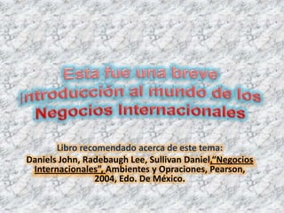 Esta fue una breve introducción al mundo de los Negocios Internacionales Libro recomendado acerca de este tema: Daniels John, Radebaugh Lee, Sullivan Daniel,“Negocios Internacionales”, Ambientes y Opraciones, Pearson, 2004, Edo. De México. 