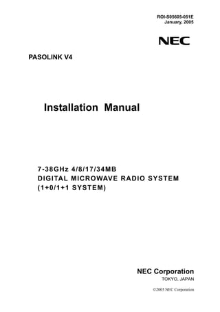 PASOLINK V4
Installation Manual
7-38GHz 4/8/17/34MB
DIGITAL MICROWAVE RADIO SYSTEM
(1+0/1+1 SYSTEM)
ROI-S05605-051E
January, 2005
NEC Corporation
TOKYO, JAPAN
©2005 NEC Corporation
 