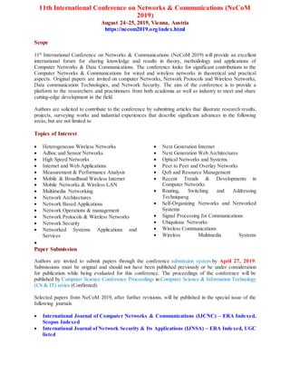 11th International Conference on Networks & Communications (NeCoM
2019)
August 24~25, 2019, Vienna, Austria
https://necom2019.org/index.html
Scope
11th
International Conference on Networks & Communications (NeCoM 2019) will provide an excellent
international forum for sharing knowledge and results in theory, methodology and applications of
Computer Networks & Data Communications. The conference looks for significant contributions to the
Computer Networks & Communications for wired and wireless networks in theoretical and practical
aspects. Original papers are invited on computer Networks, Network Protocols and Wireless Networks,
Data communication Technologies, and Network Security. The aim of the conference is to provide a
platform to the researchers and practitioners from both academia as well as industry to meet and share
cutting-edge development in the field.
Authors are solicited to contribute to the conference by submitting articles that illustrate research results,
projects, surveying works and industrial experiences that describe significant advances in the following
areas, but are not limited to
Topics of Interest
 Heterogeneous Wireless Networks
 Adhoc and Sensor Networks
 High Speed Networks
 Internet and Web Applications
 Measurement & Performance Analysis
 Mobile & Broadband Wireless Internet
 Mobile Networks & Wireless LAN
 Multimedia Networking
 Network Architectures
 Network Based Applications
 Network Operations & management
 Network Protocols & Wireless Networks
 Network Security
 Networked Systems Applications and
Services
 Next Generation Internet
 Next Generation Web Architectures
 Optical Networks and Systems
 Peer to Peer and Overlay Networks
 QoS and Resource Management
 Recent Trends & Developments in
Computer Networks
 Routing, Switching and Addressing
Techniquesg
 Self-Organizing Networks and Networked
Systems
 Signal Processing for Communications
 Ubiquitous Networks
 Wireless Communications
 Wireless Multimedia Systems

Paper Submission
Authors are invited to submit papers through the conference submission system by April 27, 2019.
Submissions must be original and should not have been published previously or be under consideration
for publication while being evaluated for this conference. The proceedings of the conference will be
published by Computer Science Conference Proceedings in Computer Science & Information Technology
(CS & IT) series (Confirmed).
Selected papers from NeCoM 2019, after further revisions, will be published in the special issue of the
following journals
 International Journal of Computer Networks & Communications (IJCNC) – ERA Indexed,
Scopus Indexed
 International Journal of Network Security & Its Applications (IJNSA) – ERA Indexed, UGC
listed
 