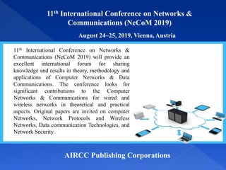 11th International Conference on Networks &
Communications (NeCoM 2019)
August 24~25, 2019, Vienna, Austria
AIRCC Publishing Corporations
11th International Conference on Networks &
Communications (NeCoM 2019) will provide an
excellent international forum for sharing
knowledge and results in theory, methodology and
applications of Computer Networks & Data
Communications. The conference looks for
significant contributions to the Computer
Networks & Communications for wired and
wireless networks in theoretical and practical
aspects. Original papers are invited on computer
Networks, Network Protocols and Wireless
Networks, Data communication Technologies, and
Network Security.
 