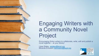 Engaging Writers with
a Community Novel
Project
Encouraging fiction writers to collaborate, write, edit and publish a
novel together – at your library!
Lissa Staley estaley@tscpl.org
Miranda Ericsson mericsson@tscpl.org
 