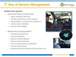 Day of Service Management
• Mobile Data Systems
– Automated Vehicle Location (AVL)
• Speed, Heading & Idle Alerts
• Track & Locate Vehicles within Seconds
• Planned Route vs. Actual Route Comparisons
• Vehicle / Driver Validation
• Route & Event Playback
– Mobile Data Computing (MDC)
• Estimated Time of Arrival
• Electronic Manifests
• Dynamic Schedule Updates
• Electronic Communications
• Real-Time Data Capture / Verification
• Increase Data Accuracy
• Operational Analysis (dwell times, break times, etc.)
 