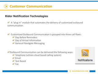 Customer Communication
Rider Notification Technologies
A “plug in” module that automates the delivery of customized outbound
communication.
Customized Outbound Communication is grouped into three call flows:
Day Before Reminders
Day of Arrival Information
General Floodgate Messaging
Outbound Communication can be delivered the following ways:
Telephony (utilizes cloud based calling system)
Email
Text Based
Fax
 