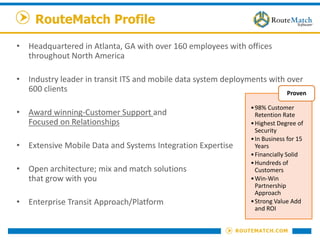 RouteMatch Profile
• Headquartered in Atlanta, GA with over 160 employees with offices
throughout North America
• Industry leader in transit ITS and mobile data system deployments with over
600 clients
• Award winning-Customer Support and
Focused on Relationships
• Extensive Mobile Data and Systems Integration Expertise
• Open architecture; mix and match solutions
that grow with you
• Enterprise Transit Approach/Platform
•98% Customer
Retention Rate
•Highest Degree of
Security
•In Business for 15
Years
•Financially Solid
•Hundreds of
Customers
•Win-Win
Partnership
Approach
•Strong Value Add
and ROI
Proven
 