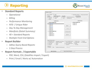 Reporting
• Standard Reports
– Operational
– Billing
– Performance Monitoring
– NTD / Unique Rider
– Day To Day Management
– Manifests (Detail Summary)
– 40 + Standard Reports
– Multiple Front End Options
• Report Builder
– Adhoc Query Based Reports
– 5 Step Process
• Report Formats / Exportable
– PDF, Word, CSV, (Datafiles Import / Export)
– Print / Email / Alerts w/ Automation
 