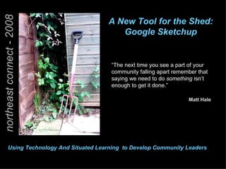 northeast connect - 2008 A New Tool for the Shed:  Google Sketchup  “ The next time you see a part of your community falling apart remember that saying we need to do  something  isn’t enough to get it done.” Matt Hale Faculty Seton Hall University Using Technology And Situated Learning  to Develop Community Leaders   