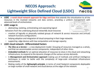 NECOS Approach:
Lightweight Slice Defined Cloud (LSDC)
• LSDC a novel cloud network approach for Edge and Core that extends the virtualization to all the
resources in the involved networks and data centers, providing a uniform management with
advanced levels of orchestration.
• LSDC usage in
– abstracting, isolating, orchestrating and separating logical
behaviors from the underlying physical network& cloud resources
– creation of logically or physically isolated groups of network & service resources and (virtual)
network functions configurations
– helping adoption and integration of cloud computing in their large networks
– supporting edge devices with low computation and storage capacity
• LSDC cloud network - Differentiated Factors
– The Slice as a Service –- a new deployment model. Grouping of resources managed as a whole,
and that can accommodate service components, independent of other slices.
– Embedded methods for an optimal allocation of resources to slices in the cloud and networking
infrastructure, to respond to the dynamic changes of the various service demands.
– A Management and Orchestration approach making use of methods and artificial intelligence
techniques in order to tackle with the complexity of large-scale virtualized infrastructure
environments
– Making reality of the lightweight principle, in terms of small footprint components deployable
on large number of small network and cloud devices at the edges of the network 12
 