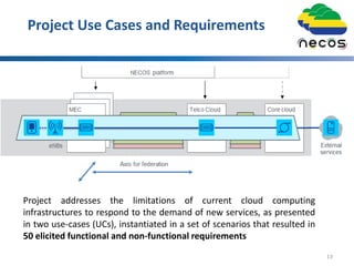Project Use Cases and Requirements
13
Project addresses the limitations of current cloud computing
infrastructures to respond to the demand of new services, as presented
in two use-cases (UCs), instantiated in a set of scenarios that resulted in
50 elicited functional and non-functional requirements
 