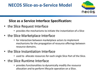 NECOS Slice-as-a-Service Model
Slice as a Service Interface Specification:
• the Slice Request Interface
• provides the mechanisms to initiate the instantiation of a Slice
• the Slice Marketplace Interface
• for interaction between marketplace actors to implement
mechanisms for the propagation of resource offerings between
resource domains.
• the Slice Instantiation Interface
• used to allocate resources for each single Slice Part of the Slice.
• the Slice Runtime Interface
• provides functionalities to dynamically modify the resource
allocation and to perform lifecycle operation on a Slice.
 