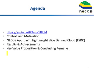 Agenda
• https://youtu.be/8l9mzVf48oM
• Context and Motivation
• NECOS Approach: Lightweight Slice Defined Cloud (LSDC)
• Results & Achievements
• Key Value Proposition & Concluding Remarks
2
 