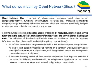 What do we mean by Cloud Network Slices?
Cloud Network Slice – A set of infrastructure (network, cloud, data center)
components/network functions, infrastructure resources (i.e., managed connectivity,
compute, storage resources) and service functions that have attributes specifically designed
to meet the needs of an industry vertical or a service.
A Network/Cloud Slice is a managed group of subsets of resources, network and service
functions at the data, control, management/orchestration, and service planes at any given
time. The behaviour of the slice is realized via infrastructure slice instances (i.e. activated
infrastructure slices, dynamically and non-disruptively re-provisioned).
– An infrastructure slice is programmable and has the ability to expose its capabilities.
– An end-to-end logical network/cloud running on a common underlying (physical or
virtual) infrastructure, mutually isolated, with independent control and management
that can be created on demand.
– A network slice may consist of cross-domain components from separate domains in
the same or different administrations, or components applicable to the access
network, transport network, core network, edge networks and clouds.
34
 