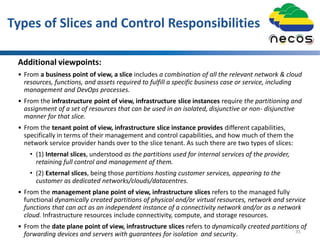 Types of Slices and Control Responsibilities
Additional viewpoints:
• From a business point of view, a slice includes a combination of all the relevant network & cloud
resources, functions, and assets required to fulfill a specific business case or service, including
management and DevOps processes.
• From the infrastructure point of view, infrastructure slice instances require the partitioning and
assignment of a set of resources that can be used in an isolated, disjunctive or non- disjunctive
manner for that slice.
• From the tenant point of view, infrastructure slice instance provides different capabilities,
specifically in terms of their management and control capabilities, and how much of them the
network service provider hands over to the slice tenant. As such there are two types of slices:
• (1) Internal slices, understood as the partitions used for internal services of the provider,
retaining full control and management of them.
• (2) External slices, being those partitions hosting customer services, appearing to the
customer as dedicated networks/clouds/datacentres.
• From the management plane point of view, infrastructure slices refers to the managed fully
functional dynamically created partitions of physical and/or virtual resources, network and service
functions that can act as an independent instance of a connectivity network and/or as a network
cloud. Infrastructure resources include connectivity, compute, and storage resources.
• From the date plane point of view, infrastructure slices refers to dynamically created partitions of
forwarding devices and servers with guarantees for isolation and security. 35
 