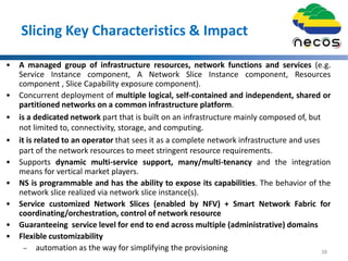 Slicing Key Characteristics & Impact
• A managed group of infrastructure resources, network functions and services (e.g.
Service Instance component, A Network Slice Instance component, Resources
component , Slice Capability exposure component).
• Concurrent deployment of multiple logical, self-contained and independent, shared or
partitioned networks on a common infrastructure platform.
• is a dedicated network part that is built on an infrastructure mainly composed of, but
not limited to, connectivity, storage, and computing.
• it is related to an operator that sees it as a complete network infrastructure and uses
part of the network resources to meet stringent resource requirements.
• Supports dynamic multi-service support, many/multi-tenancy and the integration
means for vertical market players.
• NS is programmable and has the ability to expose its capabilities. The behavior of the
network slice realized via network slice instance(s).
• Service customized Network Slices (enabled by NFV) + Smart Network Fabric for
coordinating/orchestration, control of network resource
• Guaranteeing service level for end to end across multiple (administrative) domains
• Flexible customizability
– automation as the way for simplifying the provisioning 38
 