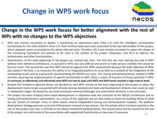 Change in WP5 work focus
40
Change in the WP5 work focuss for better alignment with the rest of
WPs with no changes to the WP5 objectives
• WP5 was initially conceived to deploy a monitoring an abstraction layer (Task 5.1) and the intelligent orchestration
functionality for the LSDC platform (Task 5.2). Each of these tasks were also associated to the two deliverables of the project,
which adopted names associated to the above referred tasks. Therefore, D5.1 was initially conceived to report the design of
the monitoring framework and policies to be used in the context of the project showcases, and D5.2 to address the
orchestration and other functionalities.
• Nevertheless, at the early beginning of the project we realized two facts. The first fact was that starting any task in WP5
without clear reference architecture, as pursued in WP3, was very difficult and prone to make serious mistakes that would be
hard to revert. The second fact was that WP5 should be aligned with WP6 requirements because the main objective of WP6,
also stated in the DoA, is to showcase the ability of an integrated platform to serve both as a testbed of the integration of the
prototyping results and as a ground for demonstrating the NECOS use cases. The testing and demonstrations needed in WP6
are then requiring the implementation of specific functionality in WP5, likely a subset of functions of those specified in WP3.
In summary, to effectively and efficiently start WP5 we had to wait until WP3 and WP4 work reached a high mature level.
• Despite the limitations exposed above, we decided to start WP5 activity at the early beginning of the project to allow the
development teams to get acquainted with already existing development tools and development modules that could be used
in subsequent stages. By doing this, we could anticipate eventual challenges and make better decisions in the next steps.
• The project has been shaping these initial developments in alignment with the evolution of the NECOS architecture and its
testing and demonstration requirements. As a result of this approach we are able today to show the building blocks of what
we call “proofs of concept” units; in other words, several independent testing and demonstration modules. The platform
development strategy planned up to end of the project is based on two phases. The first phase, which has been reached at the
end of the project year one, is centred on the above-mentioned building blocks. The second phase will be reached at the end
of the project and will consist of the same blocks with augmented functionality or new ones if necessary.
 
