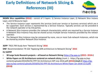 Early Definitions of Network Slicing &
References (III)
NGMN Slice capabilities (2016) - consist of 3 layers: 1) Service Instance Layer, 2) Network Slice Instance
Layer, and 3) Resource layer.
• The Service Instance Layer represents the services (end-user service or business services) which are to
be supported. Each service is represented by a Service Instance. Typically services can be provided by
the network operator or by 3rd parties.
• A Network Slice Instance provides the network characteristics which are required by a Service Instance
A Network Slice Instance may also be shared across multiple Service Instances provided by the network
operator.
• The Network Slice Instance may be composed by none, one or more Sub-network Instances, which may
be shared by another Network Slice Instance.
3GPP TR23.799 Study Item “Network Slicing’ 2016
ONF Recommendation TR-526 “Applying SDN architecture to Network Slicing” 2016
EU 5GPPP
• 30 Large Scale Research projects – all based on Network Slicing (https://5g-ppp.eu) (2015- 2018+)
• White Papers on 5G Architecture centered on network slicing (mark 1 - https://5g-ppp.eu/wp-
content/uploads/2014/02/5G-PPP-5G-Architecture-WP-July-2016.pdf) (2016) (mark 2 https://5g-
ppp.eu/wp-content/uploads/2018/01/5G-PPP-5G-Architecture-White-Paper-Jan-2018-v2.0.pdf)
(2018)
49
 