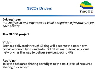 NECOS Drivers
Driving issue
It is inefficient and expensive to build a separate infrastructure for
each service.
The NECOS project
Vision
Services delivered through Slicing will become the new norm
across resource types and administrative multi-domains cloud
networks as the way to deliver service specific KPIs.
Approach
Take the resource sharing paradigm to the next level of resource
sharing as a service. 7
 