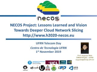 NECOS Project: Lessons Learned and Vision
Towards Deeper Cloud Network Slicing
http://www.h2020-necos.eu
UFRN Telecom Day
Centro de Tecnologia UFRN
1st November 2019
1
Prof. Augusto Neto
DIMAP/PPgSC - UFRN
augusto@dimap.ufrn.br
 