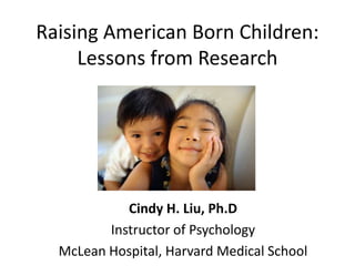 Raising American Born Children:
     Lessons from Research




            Cindy H. Liu, Ph.D
         Instructor of Psychology
  McLean Hospital, Harvard Medical School
 