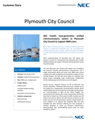 Customer Story




                        Plymouth City Council

                                                NEC installs next-generation Unified
                                                Communications system at Plymouth
                                                City Council to support 4000 users.

                                                NEC IT NEC IT Solutions has won a contract with Plymouth City
                                                Council to implement Microsoft Lync, the next-generation
                                                Unified Communications system, which represents the largest
                                                non-Microsoft delivered deployment of the system in the UK to
                                                date.

                                                NEC’s implementation of Microsoft Lync will reduce the
                                                council’s current ICT maintenance and operating costs enable
                                                flexible working and support improved communications across
                                                the entire estate.


                                                The new Microsoft Lync solution will replace and consolidate
         At a Glance                            the Council’s existing communications infrastructure into a
                                                single environment which will serve over 4000 users across
            Vertical: Local Government         multiple sites with the ability of increasing the number of users
                                                moving forward. All staff will have access to individual and
            Solution: Unified Communications
                                                group instant messaging, video conferencing, collaborative
            Size: 4000 user, multiple sites    virtual meeting space and remote access and support.
            Project drivers:
                                                Neville Cannon, Assistant Director of ICT at Plymouth City
             Reduce costs
                                                Council comments, “Plymouth City Council put a tender out to
             Facilitate flexible working        the market for a replacement communications solution which
             practices                          would enable the council to become more agile and streamline
                                                our communications in light of the recent budget cuts
             Streamline communications
                                                announced by the Government. Over the past few months we
            Solution components:               have had to reduce our office space by 30%, however we still
                                                need to be able to deliver the same levels of service to the
             Microsoft Lync
                                                Public and our old communication systems simply would not
             Professional services              have enabled us to achieve this objective. NEC not only
                                                provided the best technical offering but also proposed a
                                                solution designed to meet our business requirements,
                                                demonstrating their understanding about what we were
                                                looking to achieve.”
 
