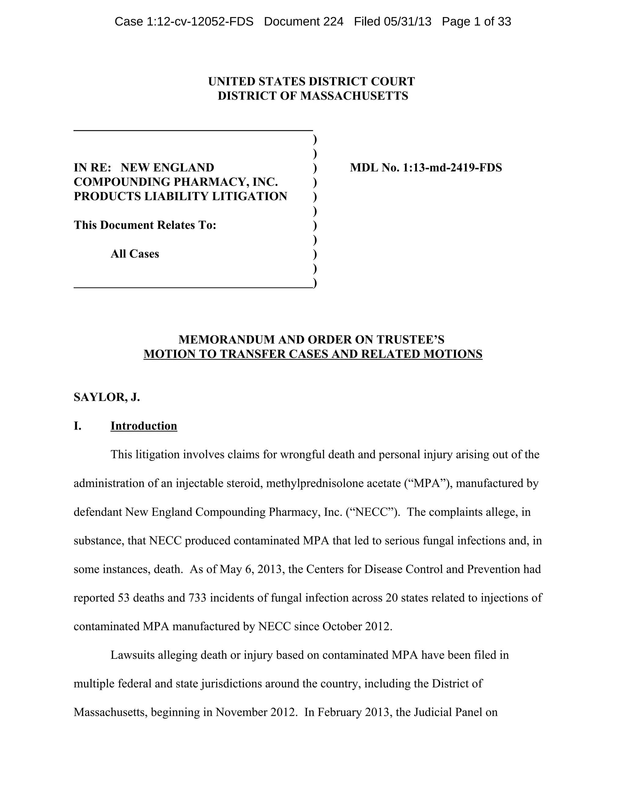 UNITED STATES DISTRICT COURT
DISTRICT OF MASSACHUSETTS
_______________________________________
IN RE: NEW ENGLAND
COMPOUNDING PHARMACY, INC.
PRODUCTS LIABILITY LITIGATION
This Document Relates To:
All Cases
)
)
) MDL No. 1:13-md-2419-FDS
)
)
)
)
)
)
)
)
MEMORANDUM AND ORDER ON TRUSTEE’S
MOTION TO TRANSFER CASES AND RELATED MOTIONS
SAYLOR, J.
I. Introduction
This litigation involves claims for wrongful death and personal injury arising out of the
administration of an injectable steroid, methylprednisolone acetate (“MPA”), manufactured by
defendant New England Compounding Pharmacy, Inc. (“NECC”). The complaints allege, in
substance, that NECC produced contaminated MPA that led to serious fungal infections and, in
some instances, death. As of May 6, 2013, the Centers for Disease Control and Prevention had
reported 53 deaths and 733 incidents of fungal infection across 20 states related to injections of
contaminated MPA manufactured by NECC since October 2012.
Lawsuits alleging death or injury based on contaminated MPA have been filed in
multiple federal and state jurisdictions around the country, including the District of
Massachusetts, beginning in November 2012. In February 2013, the Judicial Panel on
Case 1:12-cv-12052-FDS Document 224 Filed 05/31/13 Page 1 of 33
 