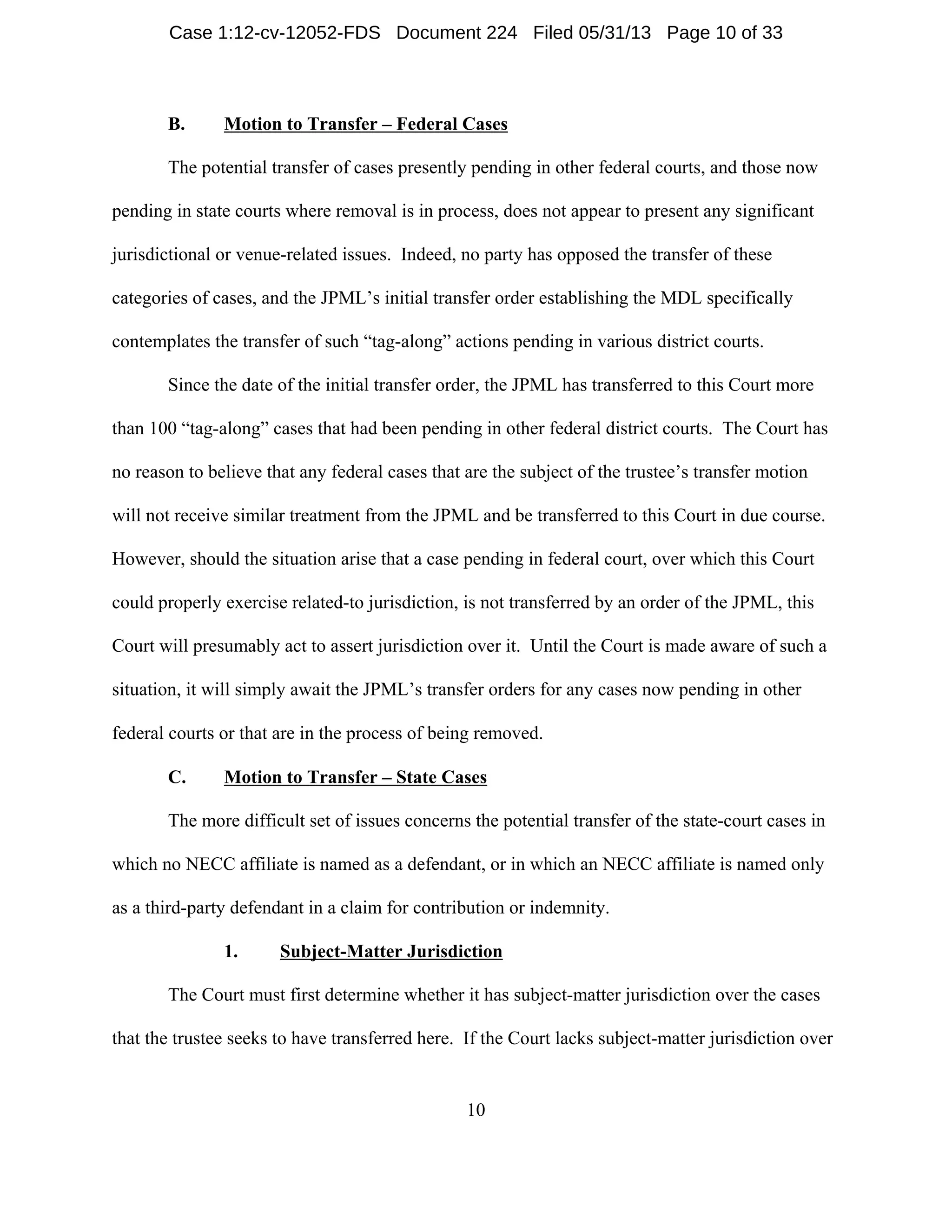 10
B. Motion to Transfer – Federal Cases
The potential transfer of cases presently pending in other federal courts, and those now
pending in state courts where removal is in process, does not appear to present any significant
jurisdictional or venue-related issues. Indeed, no party has opposed the transfer of these
categories of cases, and the JPML’s initial transfer order establishing the MDL specifically
contemplates the transfer of such “tag-along” actions pending in various district courts.
Since the date of the initial transfer order, the JPML has transferred to this Court more
than 100 “tag-along” cases that had been pending in other federal district courts. The Court has
no reason to believe that any federal cases that are the subject of the trustee’s transfer motion
will not receive similar treatment from the JPML and be transferred to this Court in due course.
However, should the situation arise that a case pending in federal court, over which this Court
could properly exercise related-to jurisdiction, is not transferred by an order of the JPML, this
Court will presumably act to assert jurisdiction over it. Until the Court is made aware of such a
situation, it will simply await the JPML’s transfer orders for any cases now pending in other
federal courts or that are in the process of being removed.
C. Motion to Transfer – State Cases
The more difficult set of issues concerns the potential transfer of the state-court cases in
which no NECC affiliate is named as a defendant, or in which an NECC affiliate is named only
as a third-party defendant in a claim for contribution or indemnity.
1. Subject-Matter Jurisdiction
The Court must first determine whether it has subject-matter jurisdiction over the cases
that the trustee seeks to have transferred here. If the Court lacks subject-matter jurisdiction over
Case 1:12-cv-12052-FDS Document 224 Filed 05/31/13 Page 10 of 33
 