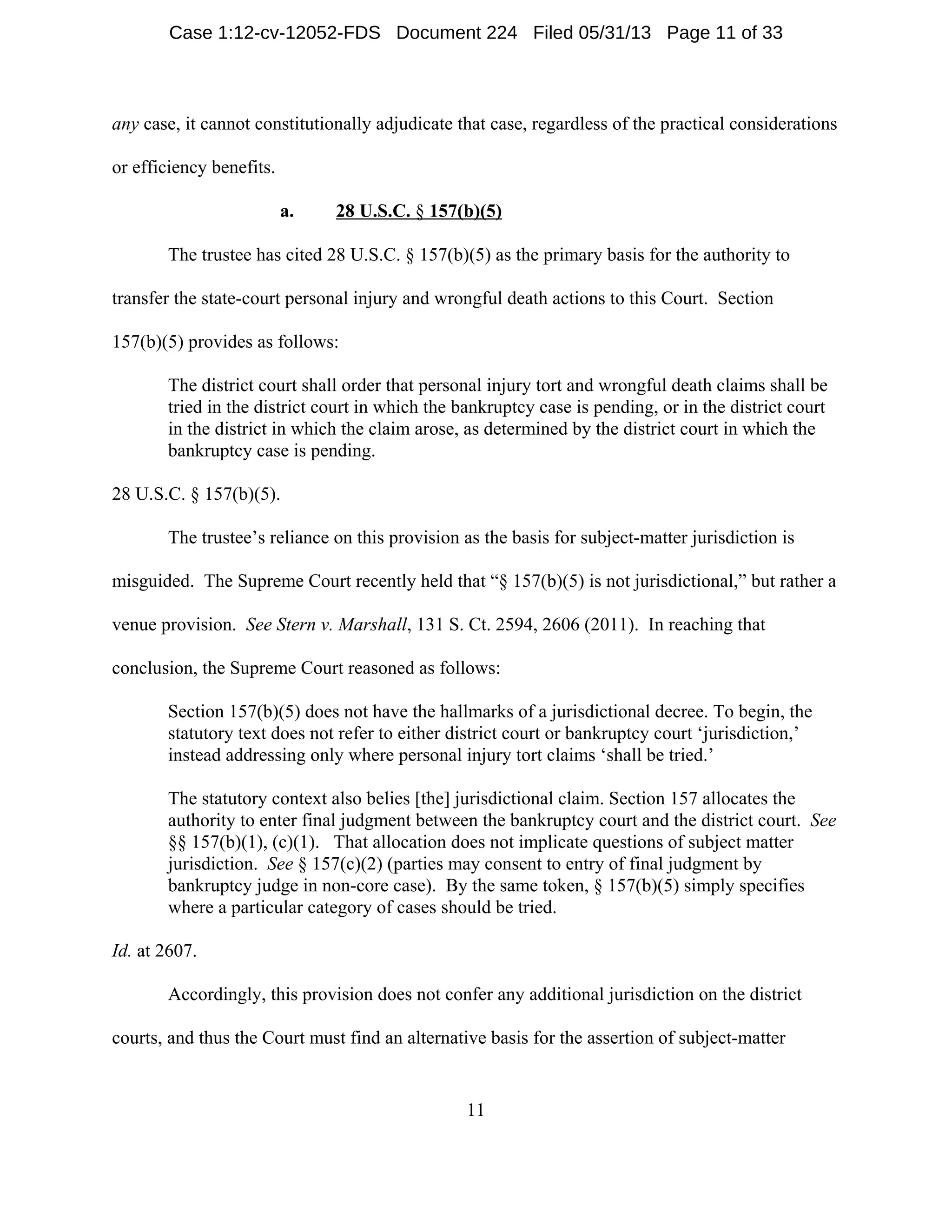 11
any case, it cannot constitutionally adjudicate that case, regardless of the practical considerations
or efficiency benefits.
a. 28 U.S.C. § 157(b)(5)
The trustee has cited 28 U.S.C. § 157(b)(5) as the primary basis for the authority to
transfer the state-court personal injury and wrongful death actions to this Court. Section
157(b)(5) provides as follows:
The district court shall order that personal injury tort and wrongful death claims shall be
tried in the district court in which the bankruptcy case is pending, or in the district court
in the district in which the claim arose, as determined by the district court in which the
bankruptcy case is pending.
28 U.S.C. § 157(b)(5).
The trustee’s reliance on this provision as the basis for subject-matter jurisdiction is
misguided. The Supreme Court recently held that “§ 157(b)(5) is not jurisdictional,” but rather a
venue provision. See Stern v. Marshall, 131 S. Ct. 2594, 2606 (2011). In reaching that
conclusion, the Supreme Court reasoned as follows:
Section 157(b)(5) does not have the hallmarks of a jurisdictional decree. To begin, the
statutory text does not refer to either district court or bankruptcy court ‘jurisdiction,’
instead addressing only where personal injury tort claims ‘shall be tried.’
The statutory context also belies [the] jurisdictional claim. Section 157 allocates the
authority to enter final judgment between the bankruptcy court and the district court. See
§§ 157(b)(1), (c)(1). That allocation does not implicate questions of subject matter
jurisdiction. See § 157(c)(2) (parties may consent to entry of final judgment by
bankruptcy judge in non-core case). By the same token, § 157(b)(5) simply specifies
where a particular category of cases should be tried.
Id. at 2607.
Accordingly, this provision does not confer any additional jurisdiction on the district
courts, and thus the Court must find an alternative basis for the assertion of subject-matter
Case 1:12-cv-12052-FDS Document 224 Filed 05/31/13 Page 11 of 33
 