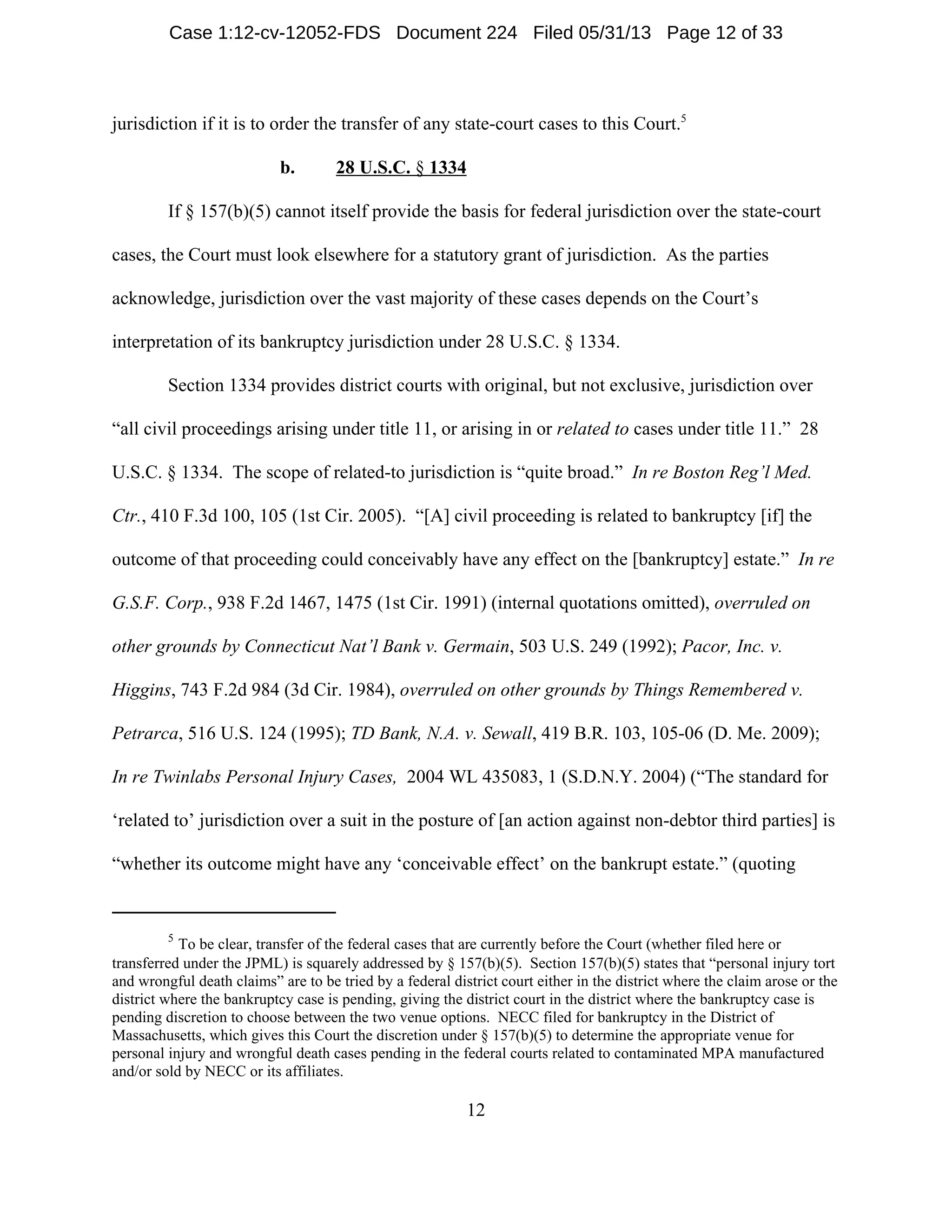 5
To be clear, transfer of the federal cases that are currently before the Court (whether filed here or
transferred under the JPML) is squarely addressed by § 157(b)(5). Section 157(b)(5) states that “personal injury tort
and wrongful death claims” are to be tried by a federal district court either in the district where the claim arose or the
district where the bankruptcy case is pending, giving the district court in the district where the bankruptcy case is
pending discretion to choose between the two venue options. NECC filed for bankruptcy in the District of
Massachusetts, which gives this Court the discretion under § 157(b)(5) to determine the appropriate venue for
personal injury and wrongful death cases pending in the federal courts related to contaminated MPA manufactured
and/or sold by NECC or its affiliates.
12
jurisdiction if it is to order the transfer of any state-court cases to this Court.5
b. 28 U.S.C. § 1334
If § 157(b)(5) cannot itself provide the basis for federal jurisdiction over the state-court
cases, the Court must look elsewhere for a statutory grant of jurisdiction. As the parties
acknowledge, jurisdiction over the vast majority of these cases depends on the Court’s
interpretation of its bankruptcy jurisdiction under 28 U.S.C. § 1334.
Section 1334 provides district courts with original, but not exclusive, jurisdiction over
“all civil proceedings arising under title 11, or arising in or related to cases under title 11.” 28
U.S.C. § 1334. The scope of related-to jurisdiction is “quite broad.” In re Boston Reg’l Med.
Ctr., 410 F.3d 100, 105 (1st Cir. 2005). “[A] civil proceeding is related to bankruptcy [if] the
outcome of that proceeding could conceivably have any effect on the [bankruptcy] estate.” In re
G.S.F. Corp., 938 F.2d 1467, 1475 (1st Cir. 1991) (internal quotations omitted), overruled on
other grounds by Connecticut Nat’l Bank v. Germain, 503 U.S. 249 (1992); Pacor, Inc. v.
Higgins, 743 F.2d 984 (3d Cir. 1984), overruled on other grounds by Things Remembered v.
Petrarca, 516 U.S. 124 (1995); TD Bank, N.A. v. Sewall, 419 B.R. 103, 105-06 (D. Me. 2009);
In re Twinlabs Personal Injury Cases, 2004 WL 435083, 1 (S.D.N.Y. 2004) (“The standard for
‘related to’ jurisdiction over a suit in the posture of [an action against non-debtor third parties] is
“whether its outcome might have any ‘conceivable effect’ on the bankrupt estate.” (quoting
Case 1:12-cv-12052-FDS Document 224 Filed 05/31/13 Page 12 of 33
 