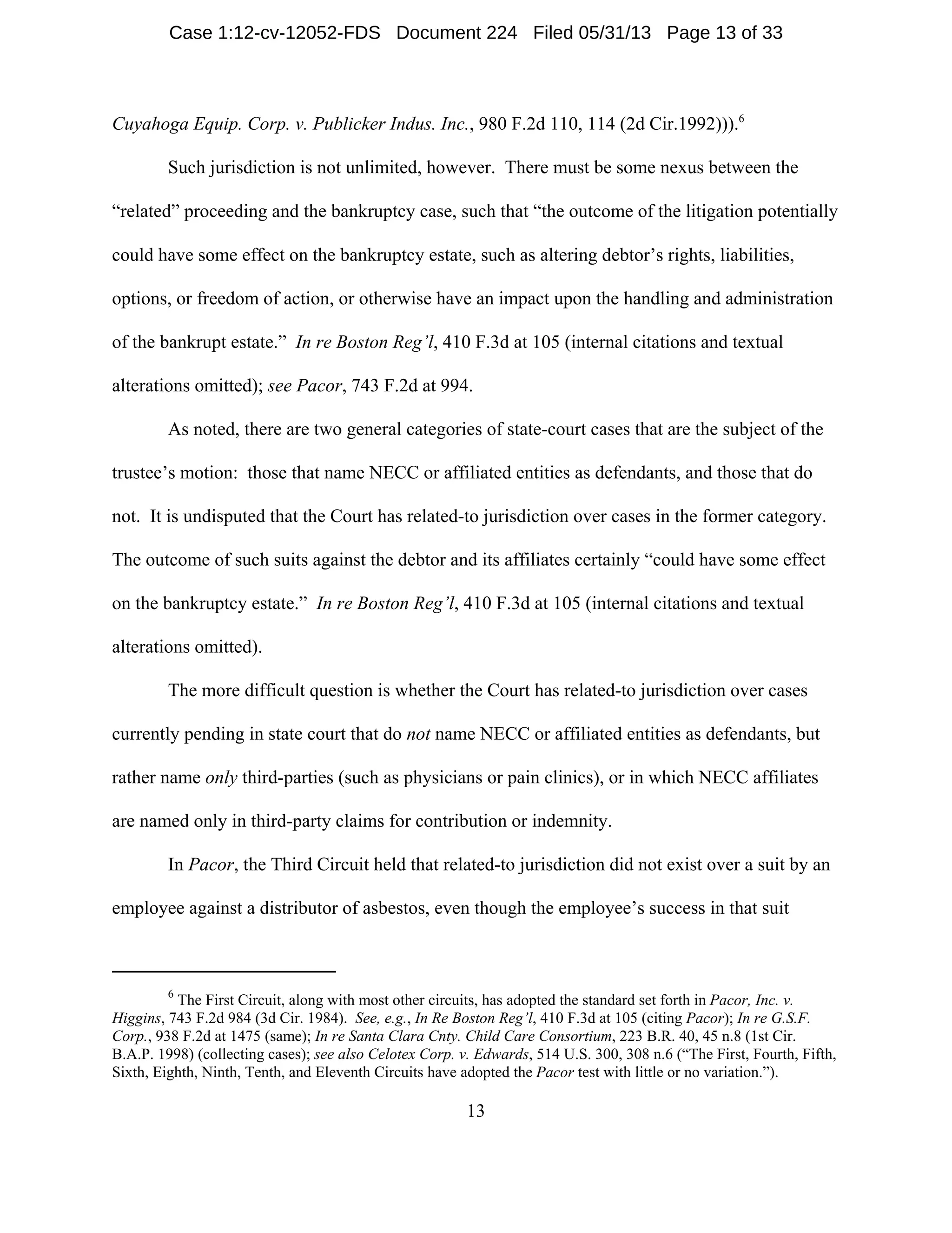 6
The First Circuit, along with most other circuits, has adopted the standard set forth in Pacor, Inc. v.
Higgins, 743 F.2d 984 (3d Cir. 1984). See, e.g., In Re Boston Reg’l, 410 F.3d at 105 (citing Pacor); In re G.S.F.
Corp., 938 F.2d at 1475 (same); In re Santa Clara Cnty. Child Care Consortium, 223 B.R. 40, 45 n.8 (1st Cir.
B.A.P. 1998) (collecting cases); see also Celotex Corp. v. Edwards, 514 U.S. 300, 308 n.6 (“The First, Fourth, Fifth,
Sixth, Eighth, Ninth, Tenth, and Eleventh Circuits have adopted the Pacor test with little or no variation.”).
13
Cuyahoga Equip. Corp. v. Publicker Indus. Inc., 980 F.2d 110, 114 (2d Cir.1992))).6
Such jurisdiction is not unlimited, however. There must be some nexus between the
“related” proceeding and the bankruptcy case, such that “the outcome of the litigation potentially
could have some effect on the bankruptcy estate, such as altering debtor’s rights, liabilities,
options, or freedom of action, or otherwise have an impact upon the handling and administration
of the bankrupt estate.” In re Boston Reg’l, 410 F.3d at 105 (internal citations and textual
alterations omitted); see Pacor, 743 F.2d at 994.
As noted, there are two general categories of state-court cases that are the subject of the
trustee’s motion: those that name NECC or affiliated entities as defendants, and those that do
not. It is undisputed that the Court has related-to jurisdiction over cases in the former category.
The outcome of such suits against the debtor and its affiliates certainly “could have some effect
on the bankruptcy estate.” In re Boston Reg’l, 410 F.3d at 105 (internal citations and textual
alterations omitted).
The more difficult question is whether the Court has related-to jurisdiction over cases
currently pending in state court that do not name NECC or affiliated entities as defendants, but
rather name only third-parties (such as physicians or pain clinics), or in which NECC affiliates
are named only in third-party claims for contribution or indemnity.
In Pacor, the Third Circuit held that related-to jurisdiction did not exist over a suit by an
employee against a distributor of asbestos, even though the employee’s success in that suit
Case 1:12-cv-12052-FDS Document 224 Filed 05/31/13 Page 13 of 33
 