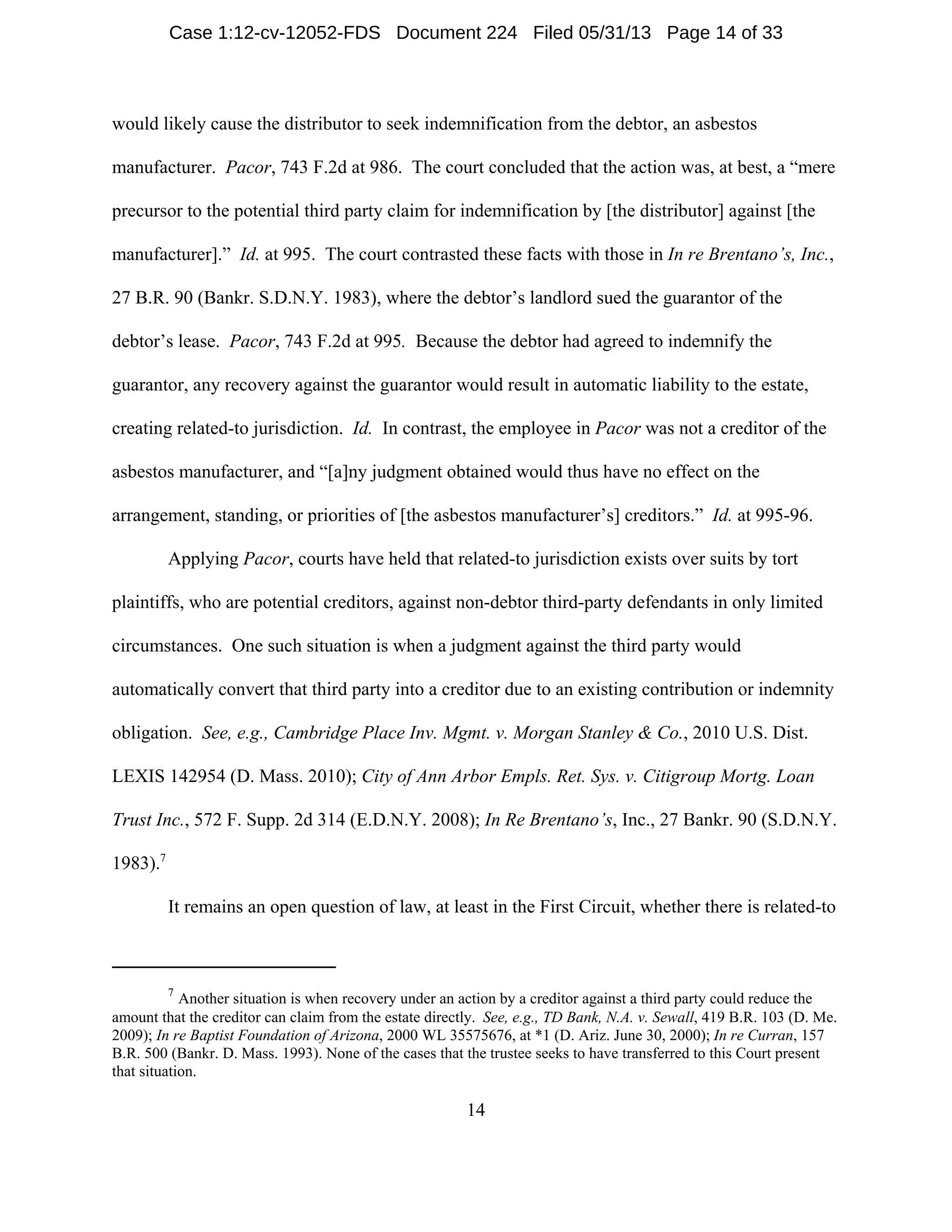 7
Another situation is when recovery under an action by a creditor against a third party could reduce the
amount that the creditor can claim from the estate directly. See, e.g., TD Bank, N.A. v. Sewall, 419 B.R. 103 (D. Me.
2009); In re Baptist Foundation of Arizona, 2000 WL 35575676, at *1 (D. Ariz. June 30, 2000); In re Curran, 157
B.R. 500 (Bankr. D. Mass. 1993). None of the cases that the trustee seeks to have transferred to this Court present
that situation.
14
would likely cause the distributor to seek indemnification from the debtor, an asbestos
manufacturer. Pacor, 743 F.2d at 986. The court concluded that the action was, at best, a “mere
precursor to the potential third party claim for indemnification by [the distributor] against [the
manufacturer].” Id. at 995. The court contrasted these facts with those in In re Brentano’s, Inc.,
27 B.R. 90 (Bankr. S.D.N.Y. 1983), where the debtor’s landlord sued the guarantor of the
debtor’s lease. Pacor, 743 F.2d at 995. Because the debtor had agreed to indemnify the
guarantor, any recovery against the guarantor would result in automatic liability to the estate,
creating related-to jurisdiction. Id. In contrast, the employee in Pacor was not a creditor of the
asbestos manufacturer, and “[a]ny judgment obtained would thus have no effect on the
arrangement, standing, or priorities of [the asbestos manufacturer’s] creditors.” Id. at 995-96.
Applying Pacor, courts have held that related-to jurisdiction exists over suits by tort
plaintiffs, who are potential creditors, against non-debtor third-party defendants in only limited
circumstances. One such situation is when a judgment against the third party would
automatically convert that third party into a creditor due to an existing contribution or indemnity
obligation. See, e.g., Cambridge Place Inv. Mgmt. v. Morgan Stanley & Co., 2010 U.S. Dist.
LEXIS 142954 (D. Mass. 2010); City of Ann Arbor Empls. Ret. Sys. v. Citigroup Mortg. Loan
Trust Inc., 572 F. Supp. 2d 314 (E.D.N.Y. 2008); In Re Brentano’s, Inc., 27 Bankr. 90 (S.D.N.Y.
1983).7
It remains an open question of law, at least in the First Circuit, whether there is related-to
Case 1:12-cv-12052-FDS Document 224 Filed 05/31/13 Page 14 of 33
 