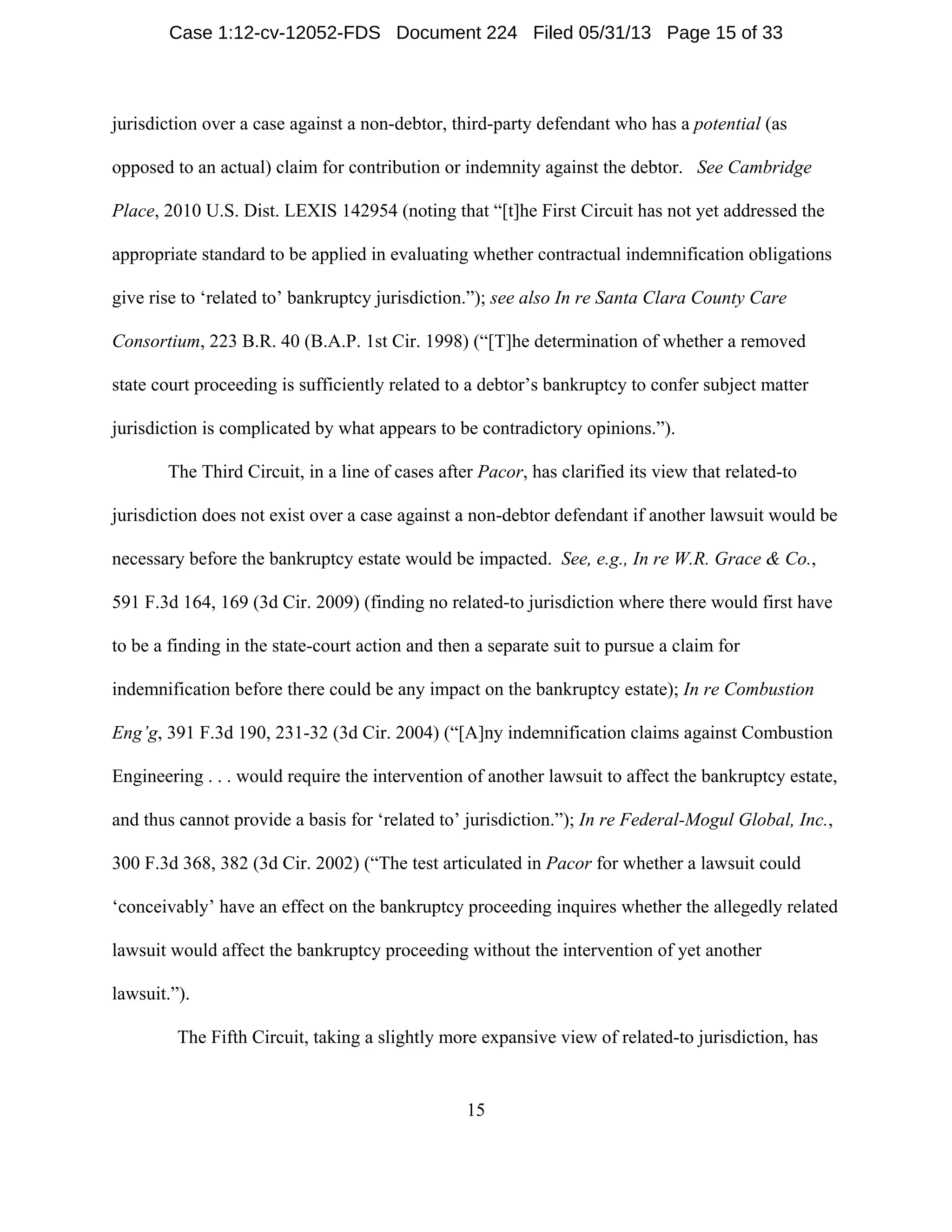 15
jurisdiction over a case against a non-debtor, third-party defendant who has a potential (as
opposed to an actual) claim for contribution or indemnity against the debtor. See Cambridge
Place, 2010 U.S. Dist. LEXIS 142954 (noting that “[t]he First Circuit has not yet addressed the
appropriate standard to be applied in evaluating whether contractual indemnification obligations
give rise to ‘related to’ bankruptcy jurisdiction.”); see also In re Santa Clara County Care
Consortium, 223 B.R. 40 (B.A.P. 1st Cir. 1998) (“[T]he determination of whether a removed
state court proceeding is sufficiently related to a debtor’s bankruptcy to confer subject matter
jurisdiction is complicated by what appears to be contradictory opinions.”).
The Third Circuit, in a line of cases after Pacor, has clarified its view that related-to
jurisdiction does not exist over a case against a non-debtor defendant if another lawsuit would be
necessary before the bankruptcy estate would be impacted. See, e.g., In re W.R. Grace & Co.,
591 F.3d 164, 169 (3d Cir. 2009) (finding no related-to jurisdiction where there would first have
to be a finding in the state-court action and then a separate suit to pursue a claim for
indemnification before there could be any impact on the bankruptcy estate); In re Combustion
Eng’g, 391 F.3d 190, 231-32 (3d Cir. 2004) (“[A]ny indemnification claims against Combustion
Engineering . . . would require the intervention of another lawsuit to affect the bankruptcy estate,
and thus cannot provide a basis for ‘related to’ jurisdiction.”); In re Federal-Mogul Global, Inc.,
300 F.3d 368, 382 (3d Cir. 2002) (“The test articulated in Pacor for whether a lawsuit could
‘conceivably’ have an effect on the bankruptcy proceeding inquires whether the allegedly related
lawsuit would affect the bankruptcy proceeding without the intervention of yet another
lawsuit.”).
The Fifth Circuit, taking a slightly more expansive view of related-to jurisdiction, has
Case 1:12-cv-12052-FDS Document 224 Filed 05/31/13 Page 15 of 33
 