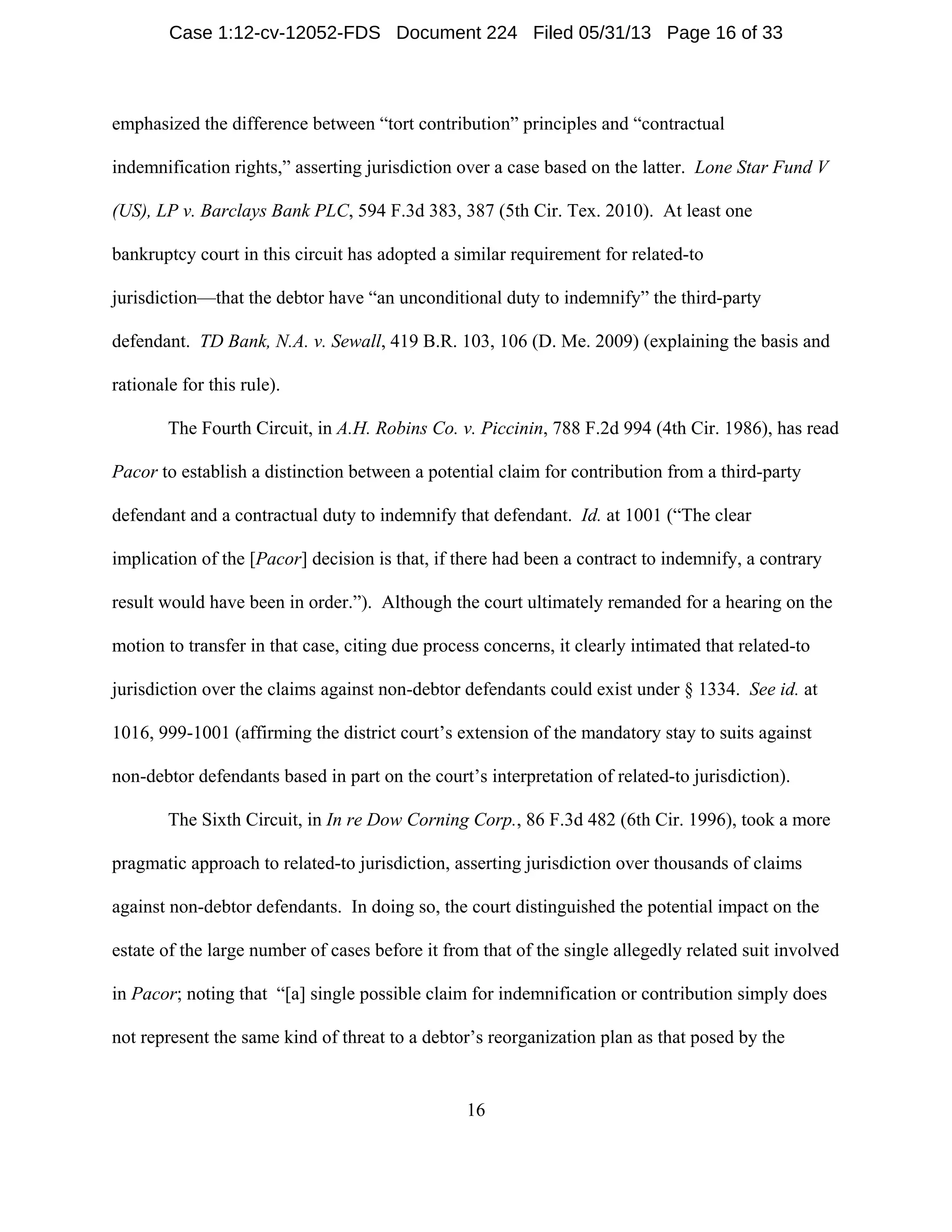 16
emphasized the difference between “tort contribution” principles and “contractual
indemnification rights,” asserting jurisdiction over a case based on the latter. Lone Star Fund V
(US), LP v. Barclays Bank PLC, 594 F.3d 383, 387 (5th Cir. Tex. 2010). At least one
bankruptcy court in this circuit has adopted a similar requirement for related-to
jurisdiction—that the debtor have “an unconditional duty to indemnify” the third-party
defendant. TD Bank, N.A. v. Sewall, 419 B.R. 103, 106 (D. Me. 2009) (explaining the basis and
rationale for this rule).
The Fourth Circuit, in A.H. Robins Co. v. Piccinin, 788 F.2d 994 (4th Cir. 1986), has read
Pacor to establish a distinction between a potential claim for contribution from a third-party
defendant and a contractual duty to indemnify that defendant. Id. at 1001 (“The clear
implication of the [Pacor] decision is that, if there had been a contract to indemnify, a contrary
result would have been in order.”). Although the court ultimately remanded for a hearing on the
motion to transfer in that case, citing due process concerns, it clearly intimated that related-to
jurisdiction over the claims against non-debtor defendants could exist under § 1334. See id. at
1016, 999-1001 (affirming the district court’s extension of the mandatory stay to suits against
non-debtor defendants based in part on the court’s interpretation of related-to jurisdiction).
The Sixth Circuit, in In re Dow Corning Corp., 86 F.3d 482 (6th Cir. 1996), took a more
pragmatic approach to related-to jurisdiction, asserting jurisdiction over thousands of claims
against non-debtor defendants. In doing so, the court distinguished the potential impact on the
estate of the large number of cases before it from that of the single allegedly related suit involved
in Pacor; noting that “[a] single possible claim for indemnification or contribution simply does
not represent the same kind of threat to a debtor’s reorganization plan as that posed by the
Case 1:12-cv-12052-FDS Document 224 Filed 05/31/13 Page 16 of 33
 