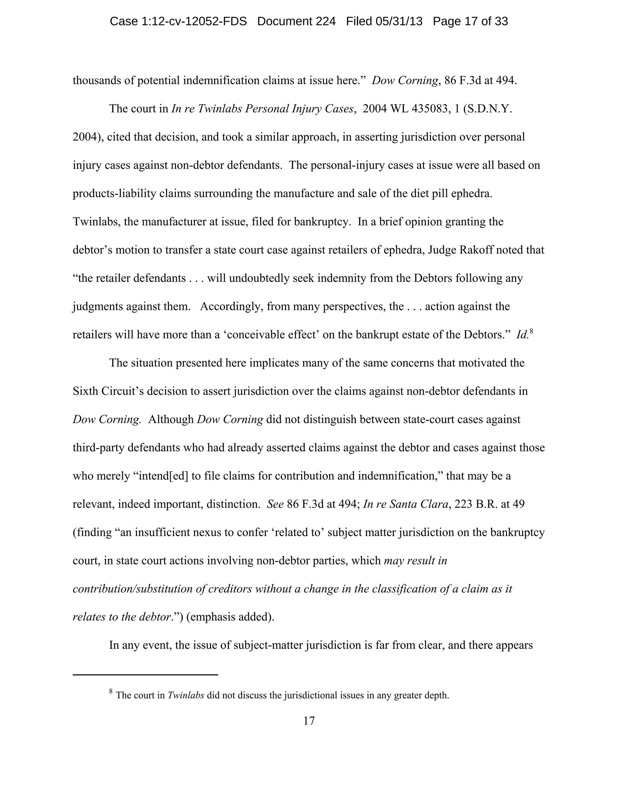 8
The court in Twinlabs did not discuss the jurisdictional issues in any greater depth.
17
thousands of potential indemnification claims at issue here.” Dow Corning, 86 F.3d at 494.
The court in In re Twinlabs Personal Injury Cases, 2004 WL 435083, 1 (S.D.N.Y.
2004), cited that decision, and took a similar approach, in asserting jurisdiction over personal
injury cases against non-debtor defendants. The personal-injury cases at issue were all based on
products-liability claims surrounding the manufacture and sale of the diet pill ephedra.
Twinlabs, the manufacturer at issue, filed for bankruptcy. In a brief opinion granting the
debtor’s motion to transfer a state court case against retailers of ephedra, Judge Rakoff noted that
“the retailer defendants . . . will undoubtedly seek indemnity from the Debtors following any
judgments against them. Accordingly, from many perspectives, the . . . action against the
retailers will have more than a ‘conceivable effect’ on the bankrupt estate of the Debtors.” Id.8
The situation presented here implicates many of the same concerns that motivated the
Sixth Circuit’s decision to assert jurisdiction over the claims against non-debtor defendants in
Dow Corning. Although Dow Corning did not distinguish between state-court cases against
third-party defendants who had already asserted claims against the debtor and cases against those
who merely “intend[ed] to file claims for contribution and indemnification,” that may be a
relevant, indeed important, distinction. See 86 F.3d at 494; In re Santa Clara, 223 B.R. at 49
(finding “an insufficient nexus to confer ‘related to’ subject matter jurisdiction on the bankruptcy
court, in state court actions involving non-debtor parties, which may result in
contribution/substitution of creditors without a change in the classification of a claim as it
relates to the debtor.”) (emphasis added).
In any event, the issue of subject-matter jurisdiction is far from clear, and there appears
Case 1:12-cv-12052-FDS Document 224 Filed 05/31/13 Page 17 of 33
 