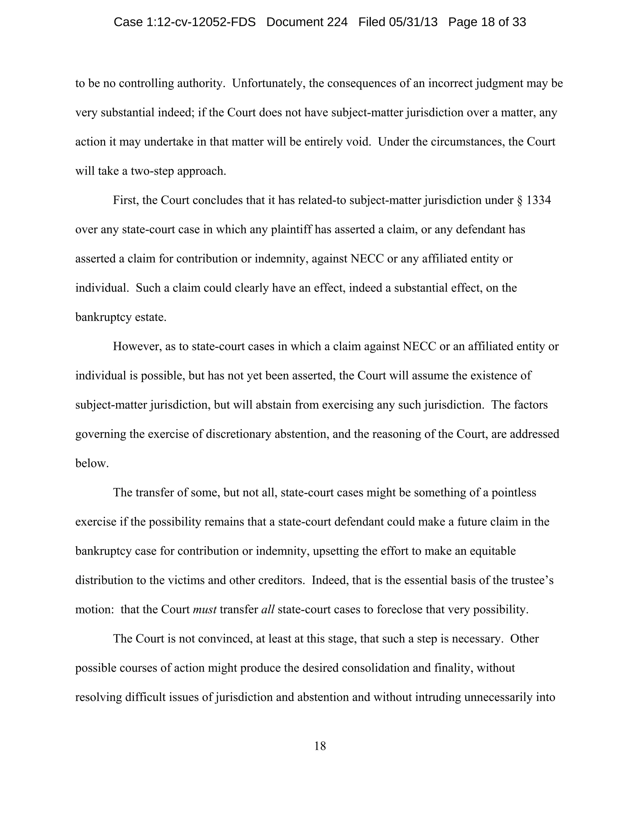 18
to be no controlling authority. Unfortunately, the consequences of an incorrect judgment may be
very substantial indeed; if the Court does not have subject-matter jurisdiction over a matter, any
action it may undertake in that matter will be entirely void. Under the circumstances, the Court
will take a two-step approach.
First, the Court concludes that it has related-to subject-matter jurisdiction under § 1334
over any state-court case in which any plaintiff has asserted a claim, or any defendant has
asserted a claim for contribution or indemnity, against NECC or any affiliated entity or
individual. Such a claim could clearly have an effect, indeed a substantial effect, on the
bankruptcy estate.
However, as to state-court cases in which a claim against NECC or an affiliated entity or
individual is possible, but has not yet been asserted, the Court will assume the existence of
subject-matter jurisdiction, but will abstain from exercising any such jurisdiction. The factors
governing the exercise of discretionary abstention, and the reasoning of the Court, are addressed
below.
The transfer of some, but not all, state-court cases might be something of a pointless
exercise if the possibility remains that a state-court defendant could make a future claim in the
bankruptcy case for contribution or indemnity, upsetting the effort to make an equitable
distribution to the victims and other creditors. Indeed, that is the essential basis of the trustee’s
motion: that the Court must transfer all state-court cases to foreclose that very possibility.
The Court is not convinced, at least at this stage, that such a step is necessary. Other
possible courses of action might produce the desired consolidation and finality, without
resolving difficult issues of jurisdiction and abstention and without intruding unnecessarily into
Case 1:12-cv-12052-FDS Document 224 Filed 05/31/13 Page 18 of 33
 