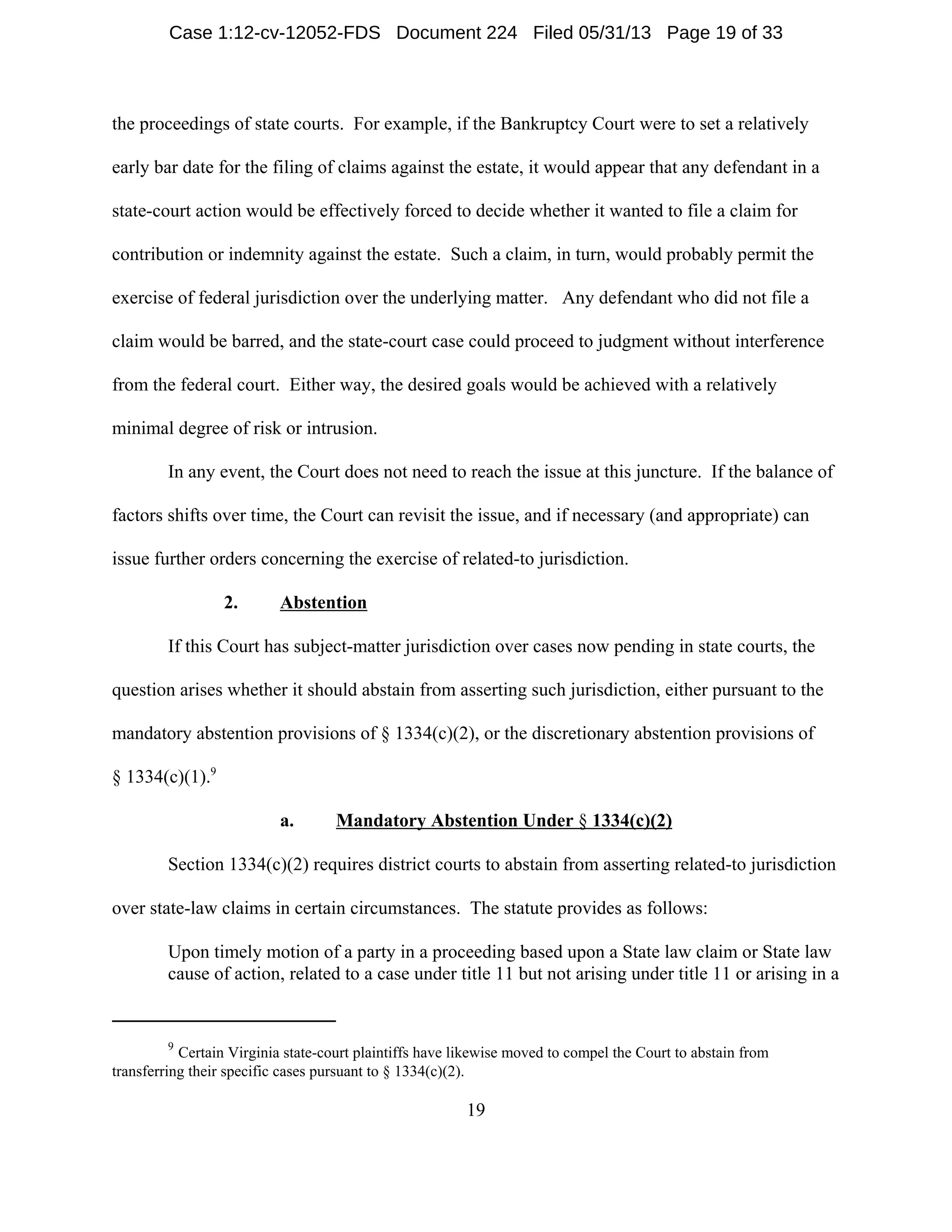 9
Certain Virginia state-court plaintiffs have likewise moved to compel the Court to abstain from
transferring their specific cases pursuant to § 1334(c)(2).
19
the proceedings of state courts. For example, if the Bankruptcy Court were to set a relatively
early bar date for the filing of claims against the estate, it would appear that any defendant in a
state-court action would be effectively forced to decide whether it wanted to file a claim for
contribution or indemnity against the estate. Such a claim, in turn, would probably permit the
exercise of federal jurisdiction over the underlying matter. Any defendant who did not file a
claim would be barred, and the state-court case could proceed to judgment without interference
from the federal court. Either way, the desired goals would be achieved with a relatively
minimal degree of risk or intrusion.
In any event, the Court does not need to reach the issue at this juncture. If the balance of
factors shifts over time, the Court can revisit the issue, and if necessary (and appropriate) can
issue further orders concerning the exercise of related-to jurisdiction.
2. Abstention
If this Court has subject-matter jurisdiction over cases now pending in state courts, the
question arises whether it should abstain from asserting such jurisdiction, either pursuant to the
mandatory abstention provisions of § 1334(c)(2), or the discretionary abstention provisions of
§ 1334(c)(1).9
a. Mandatory Abstention Under § 1334(c)(2)
Section 1334(c)(2) requires district courts to abstain from asserting related-to jurisdiction
over state-law claims in certain circumstances. The statute provides as follows:
Upon timely motion of a party in a proceeding based upon a State law claim or State law
cause of action, related to a case under title 11 but not arising under title 11 or arising in a
Case 1:12-cv-12052-FDS Document 224 Filed 05/31/13 Page 19 of 33
 