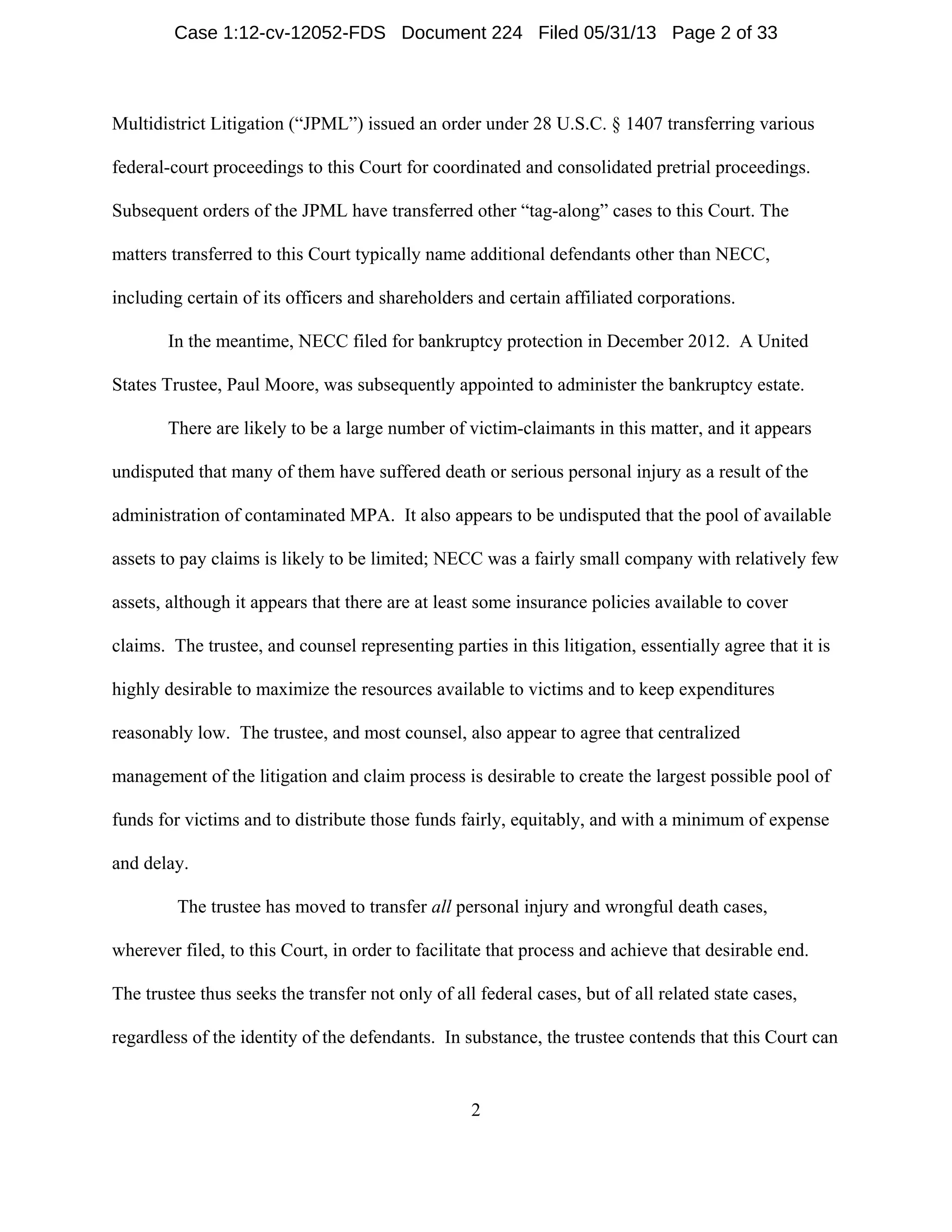 2
Multidistrict Litigation (“JPML”) issued an order under 28 U.S.C. § 1407 transferring various
federal-court proceedings to this Court for coordinated and consolidated pretrial proceedings.
Subsequent orders of the JPML have transferred other “tag-along” cases to this Court. The
matters transferred to this Court typically name additional defendants other than NECC,
including certain of its officers and shareholders and certain affiliated corporations.
In the meantime, NECC filed for bankruptcy protection in December 2012. A United
States Trustee, Paul Moore, was subsequently appointed to administer the bankruptcy estate.
There are likely to be a large number of victim-claimants in this matter, and it appears
undisputed that many of them have suffered death or serious personal injury as a result of the
administration of contaminated MPA. It also appears to be undisputed that the pool of available
assets to pay claims is likely to be limited; NECC was a fairly small company with relatively few
assets, although it appears that there are at least some insurance policies available to cover
claims. The trustee, and counsel representing parties in this litigation, essentially agree that it is
highly desirable to maximize the resources available to victims and to keep expenditures
reasonably low. The trustee, and most counsel, also appear to agree that centralized
management of the litigation and claim process is desirable to create the largest possible pool of
funds for victims and to distribute those funds fairly, equitably, and with a minimum of expense
and delay.
The trustee has moved to transfer all personal injury and wrongful death cases,
wherever filed, to this Court, in order to facilitate that process and achieve that desirable end.
The trustee thus seeks the transfer not only of all federal cases, but of all related state cases,
regardless of the identity of the defendants. In substance, the trustee contends that this Court can
Case 1:12-cv-12052-FDS Document 224 Filed 05/31/13 Page 2 of 33
 