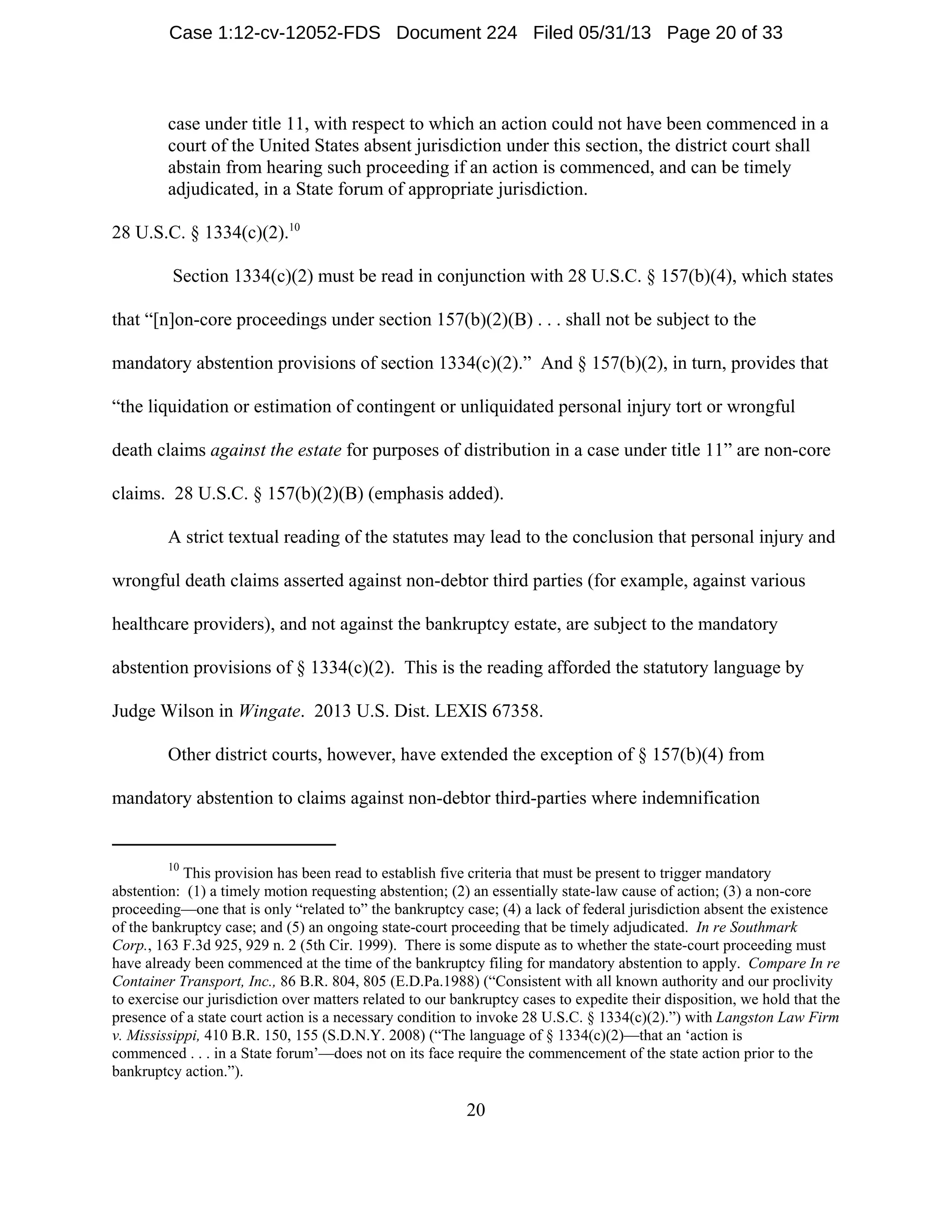 10
This provision has been read to establish five criteria that must be present to trigger mandatory
abstention: (1) a timely motion requesting abstention; (2) an essentially state-law cause of action; (3) a non-core
proceeding—one that is only “related to” the bankruptcy case; (4) a lack of federal jurisdiction absent the existence
of the bankruptcy case; and (5) an ongoing state-court proceeding that be timely adjudicated. In re Southmark
Corp., 163 F.3d 925, 929 n. 2 (5th Cir. 1999). There is some dispute as to whether the state-court proceeding must
have already been commenced at the time of the bankruptcy filing for mandatory abstention to apply. Compare In re
Container Transport, Inc., 86 B.R. 804, 805 (E.D.Pa.1988) (“Consistent with all known authority and our proclivity
to exercise our jurisdiction over matters related to our bankruptcy cases to expedite their disposition, we hold that the
presence of a state court action is a necessary condition to invoke 28 U.S.C. § 1334(c)(2).”) with Langston Law Firm
v. Mississippi, 410 B.R. 150, 155 (S.D.N.Y. 2008) (“The language of § 1334(c)(2)—that an ‘action is
commenced . . . in a State forum’—does not on its face require the commencement of the state action prior to the
bankruptcy action.”).
20
case under title 11, with respect to which an action could not have been commenced in a
court of the United States absent jurisdiction under this section, the district court shall
abstain from hearing such proceeding if an action is commenced, and can be timely
adjudicated, in a State forum of appropriate jurisdiction.
28 U.S.C. § 1334(c)(2).10
Section 1334(c)(2) must be read in conjunction with 28 U.S.C. § 157(b)(4), which states
that “[n]on-core proceedings under section 157(b)(2)(B) . . . shall not be subject to the
mandatory abstention provisions of section 1334(c)(2).” And § 157(b)(2), in turn, provides that
“the liquidation or estimation of contingent or unliquidated personal injury tort or wrongful
death claims against the estate for purposes of distribution in a case under title 11” are non-core
claims. 28 U.S.C. § 157(b)(2)(B) (emphasis added).
A strict textual reading of the statutes may lead to the conclusion that personal injury and
wrongful death claims asserted against non-debtor third parties (for example, against various
healthcare providers), and not against the bankruptcy estate, are subject to the mandatory
abstention provisions of § 1334(c)(2). This is the reading afforded the statutory language by
Judge Wilson in Wingate. 2013 U.S. Dist. LEXIS 67358.
Other district courts, however, have extended the exception of § 157(b)(4) from
mandatory abstention to claims against non-debtor third-parties where indemnification
Case 1:12-cv-12052-FDS Document 224 Filed 05/31/13 Page 20 of 33
 