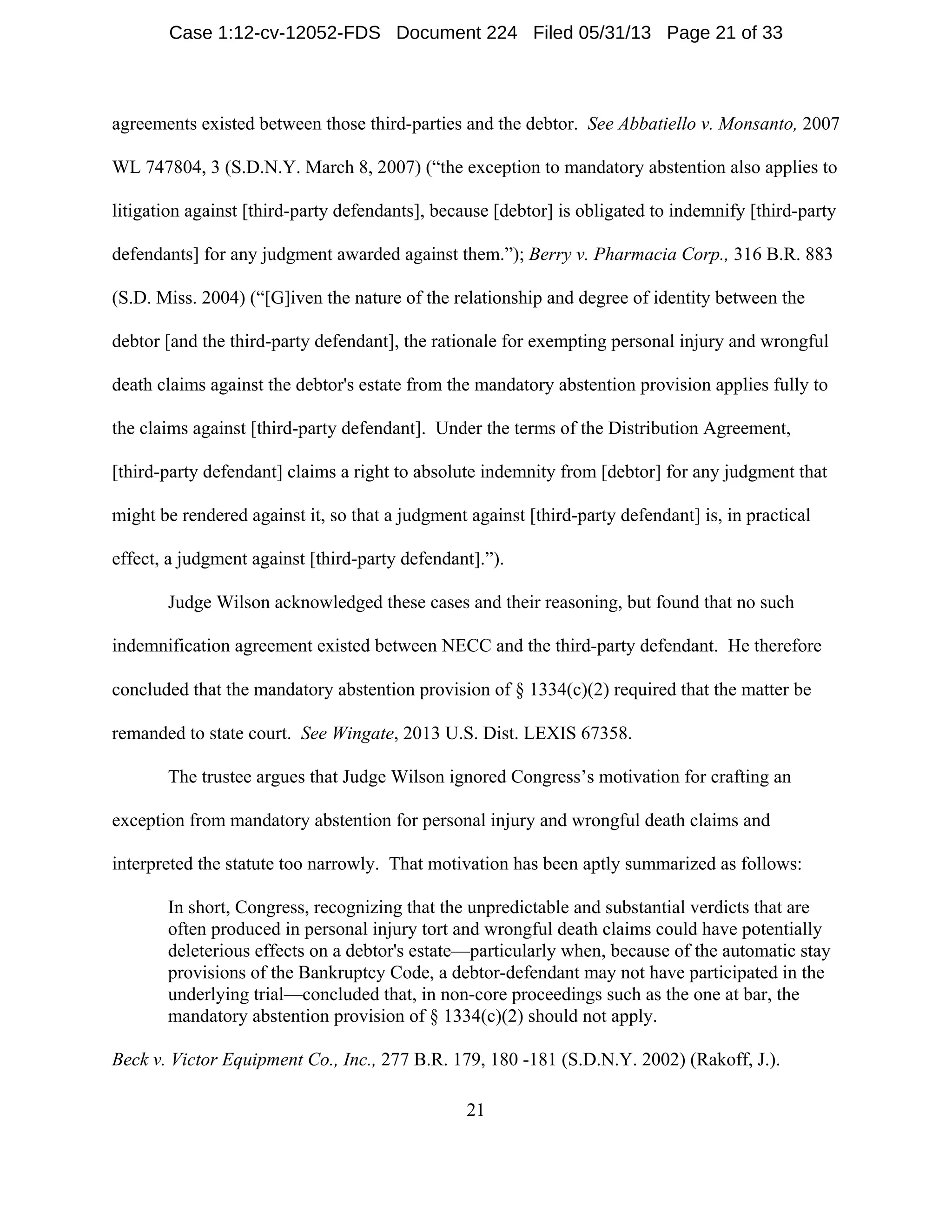 21
agreements existed between those third-parties and the debtor. See Abbatiello v. Monsanto, 2007
WL 747804, 3 (S.D.N.Y. March 8, 2007) (“the exception to mandatory abstention also applies to
litigation against [third-party defendants], because [debtor] is obligated to indemnify [third-party
defendants] for any judgment awarded against them.”); Berry v. Pharmacia Corp., 316 B.R. 883
(S.D. Miss. 2004) (“[G]iven the nature of the relationship and degree of identity between the
debtor [and the third-party defendant], the rationale for exempting personal injury and wrongful
death claims against the debtor's estate from the mandatory abstention provision applies fully to
the claims against [third-party defendant]. Under the terms of the Distribution Agreement,
[third-party defendant] claims a right to absolute indemnity from [debtor] for any judgment that
might be rendered against it, so that a judgment against [third-party defendant] is, in practical
effect, a judgment against [third-party defendant].”).
Judge Wilson acknowledged these cases and their reasoning, but found that no such
indemnification agreement existed between NECC and the third-party defendant. He therefore
concluded that the mandatory abstention provision of § 1334(c)(2) required that the matter be
remanded to state court. See Wingate, 2013 U.S. Dist. LEXIS 67358.
The trustee argues that Judge Wilson ignored Congress’s motivation for crafting an
exception from mandatory abstention for personal injury and wrongful death claims and
interpreted the statute too narrowly. That motivation has been aptly summarized as follows:
In short, Congress, recognizing that the unpredictable and substantial verdicts that are
often produced in personal injury tort and wrongful death claims could have potentially
deleterious effects on a debtor's estate—particularly when, because of the automatic stay
provisions of the Bankruptcy Code, a debtor-defendant may not have participated in the
underlying trial—concluded that, in non-core proceedings such as the one at bar, the
mandatory abstention provision of § 1334(c)(2) should not apply.
Beck v. Victor Equipment Co., Inc., 277 B.R. 179, 180 -181 (S.D.N.Y. 2002) (Rakoff, J.).
Case 1:12-cv-12052-FDS Document 224 Filed 05/31/13 Page 21 of 33
 