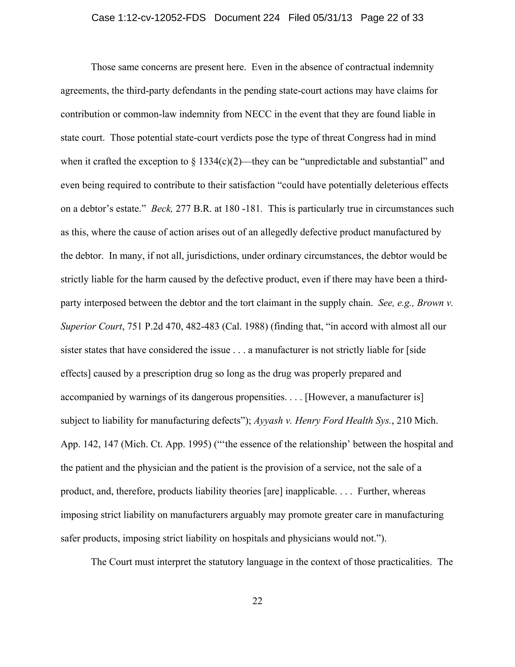 22
Those same concerns are present here. Even in the absence of contractual indemnity
agreements, the third-party defendants in the pending state-court actions may have claims for
contribution or common-law indemnity from NECC in the event that they are found liable in
state court. Those potential state-court verdicts pose the type of threat Congress had in mind
when it crafted the exception to § 1334(c)(2)—they can be “unpredictable and substantial” and
even being required to contribute to their satisfaction “could have potentially deleterious effects
on a debtor’s estate.” Beck, 277 B.R. at 180 -181. This is particularly true in circumstances such
as this, where the cause of action arises out of an allegedly defective product manufactured by
the debtor. In many, if not all, jurisdictions, under ordinary circumstances, the debtor would be
strictly liable for the harm caused by the defective product, even if there may have been a third-
party interposed between the debtor and the tort claimant in the supply chain. See, e.g., Brown v.
Superior Court, 751 P.2d 470, 482-483 (Cal. 1988) (finding that, “in accord with almost all our
sister states that have considered the issue . . . a manufacturer is not strictly liable for [side
effects] caused by a prescription drug so long as the drug was properly prepared and
accompanied by warnings of its dangerous propensities. . . . [However, a manufacturer is]
subject to liability for manufacturing defects”); Ayyash v. Henry Ford Health Sys., 210 Mich.
App. 142, 147 (Mich. Ct. App. 1995) (“‘the essence of the relationship’ between the hospital and
the patient and the physician and the patient is the provision of a service, not the sale of a
product, and, therefore, products liability theories [are] inapplicable. . . . Further, whereas
imposing strict liability on manufacturers arguably may promote greater care in manufacturing
safer products, imposing strict liability on hospitals and physicians would not.”).
The Court must interpret the statutory language in the context of those practicalities. The
Case 1:12-cv-12052-FDS Document 224 Filed 05/31/13 Page 22 of 33
 