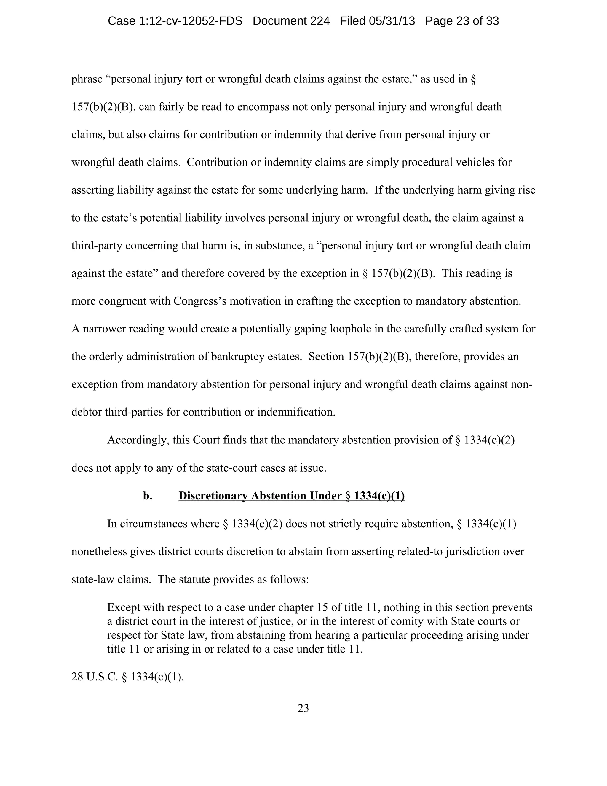 23
phrase “personal injury tort or wrongful death claims against the estate,” as used in §
157(b)(2)(B), can fairly be read to encompass not only personal injury and wrongful death
claims, but also claims for contribution or indemnity that derive from personal injury or
wrongful death claims. Contribution or indemnity claims are simply procedural vehicles for
asserting liability against the estate for some underlying harm. If the underlying harm giving rise
to the estate’s potential liability involves personal injury or wrongful death, the claim against a
third-party concerning that harm is, in substance, a “personal injury tort or wrongful death claim
against the estate” and therefore covered by the exception in § 157(b)(2)(B). This reading is
more congruent with Congress’s motivation in crafting the exception to mandatory abstention.
A narrower reading would create a potentially gaping loophole in the carefully crafted system for
the orderly administration of bankruptcy estates. Section 157(b)(2)(B), therefore, provides an
exception from mandatory abstention for personal injury and wrongful death claims against non-
debtor third-parties for contribution or indemnification.
Accordingly, this Court finds that the mandatory abstention provision of § 1334(c)(2)
does not apply to any of the state-court cases at issue.
b. Discretionary Abstention Under § 1334(c)(1)
In circumstances where § 1334(c)(2) does not strictly require abstention, § 1334(c)(1)
nonetheless gives district courts discretion to abstain from asserting related-to jurisdiction over
state-law claims. The statute provides as follows:
Except with respect to a case under chapter 15 of title 11, nothing in this section prevents
a district court in the interest of justice, or in the interest of comity with State courts or
respect for State law, from abstaining from hearing a particular proceeding arising under
title 11 or arising in or related to a case under title 11.
28 U.S.C. § 1334(c)(1).
Case 1:12-cv-12052-FDS Document 224 Filed 05/31/13 Page 23 of 33
 