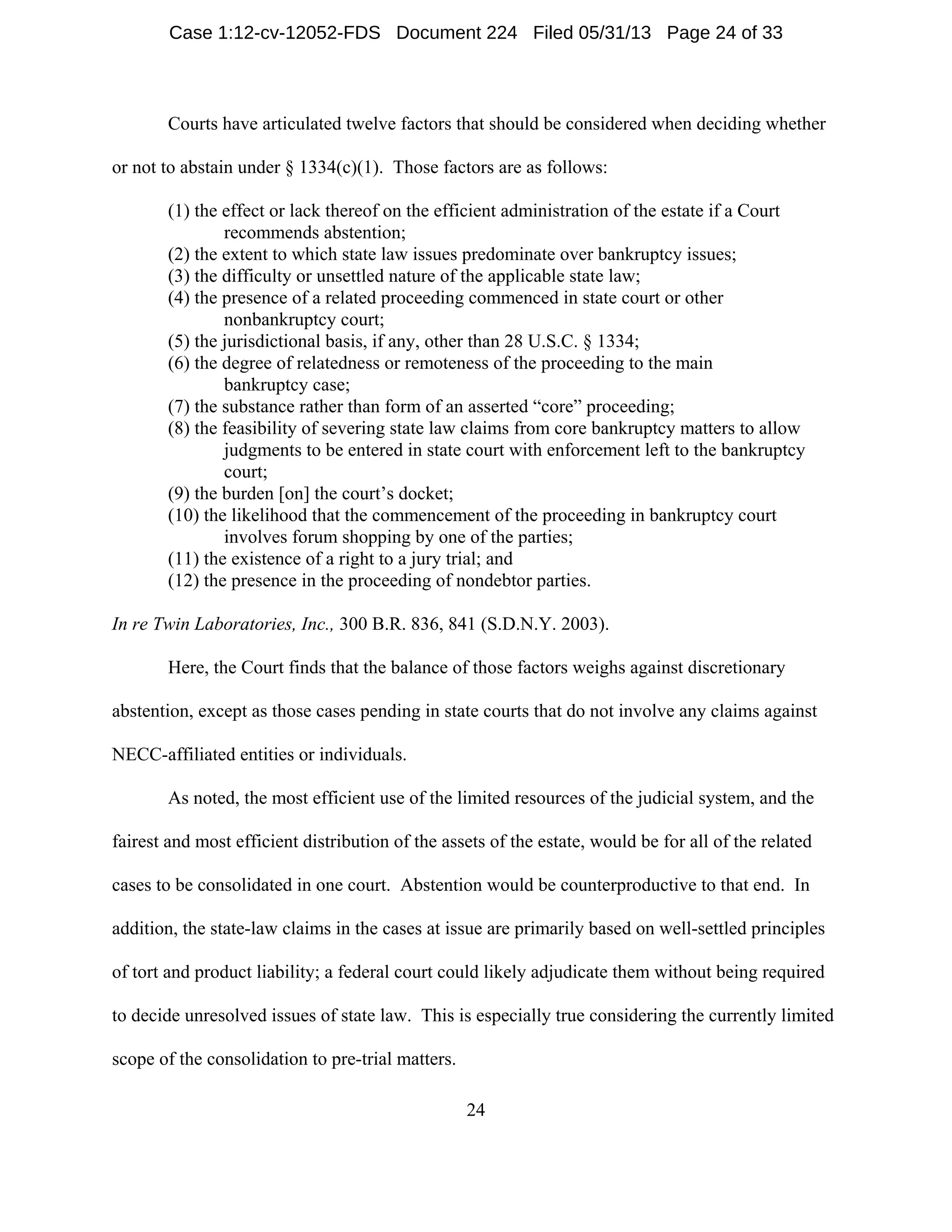24
Courts have articulated twelve factors that should be considered when deciding whether
or not to abstain under § 1334(c)(1). Those factors are as follows:
(1) the effect or lack thereof on the efficient administration of the estate if a Court
recommends abstention;
(2) the extent to which state law issues predominate over bankruptcy issues;
(3) the difficulty or unsettled nature of the applicable state law;
(4) the presence of a related proceeding commenced in state court or other
nonbankruptcy court;
(5) the jurisdictional basis, if any, other than 28 U.S.C. § 1334;
(6) the degree of relatedness or remoteness of the proceeding to the main
bankruptcy case;
(7) the substance rather than form of an asserted “core” proceeding;
(8) the feasibility of severing state law claims from core bankruptcy matters to allow
judgments to be entered in state court with enforcement left to the bankruptcy
court;
(9) the burden [on] the court’s docket;
(10) the likelihood that the commencement of the proceeding in bankruptcy court
involves forum shopping by one of the parties;
(11) the existence of a right to a jury trial; and
(12) the presence in the proceeding of nondebtor parties.
In re Twin Laboratories, Inc., 300 B.R. 836, 841 (S.D.N.Y. 2003).
Here, the Court finds that the balance of those factors weighs against discretionary
abstention, except as those cases pending in state courts that do not involve any claims against
NECC-affiliated entities or individuals.
As noted, the most efficient use of the limited resources of the judicial system, and the
fairest and most efficient distribution of the assets of the estate, would be for all of the related
cases to be consolidated in one court. Abstention would be counterproductive to that end. In
addition, the state-law claims in the cases at issue are primarily based on well-settled principles
of tort and product liability; a federal court could likely adjudicate them without being required
to decide unresolved issues of state law. This is especially true considering the currently limited
scope of the consolidation to pre-trial matters.
Case 1:12-cv-12052-FDS Document 224 Filed 05/31/13 Page 24 of 33
 