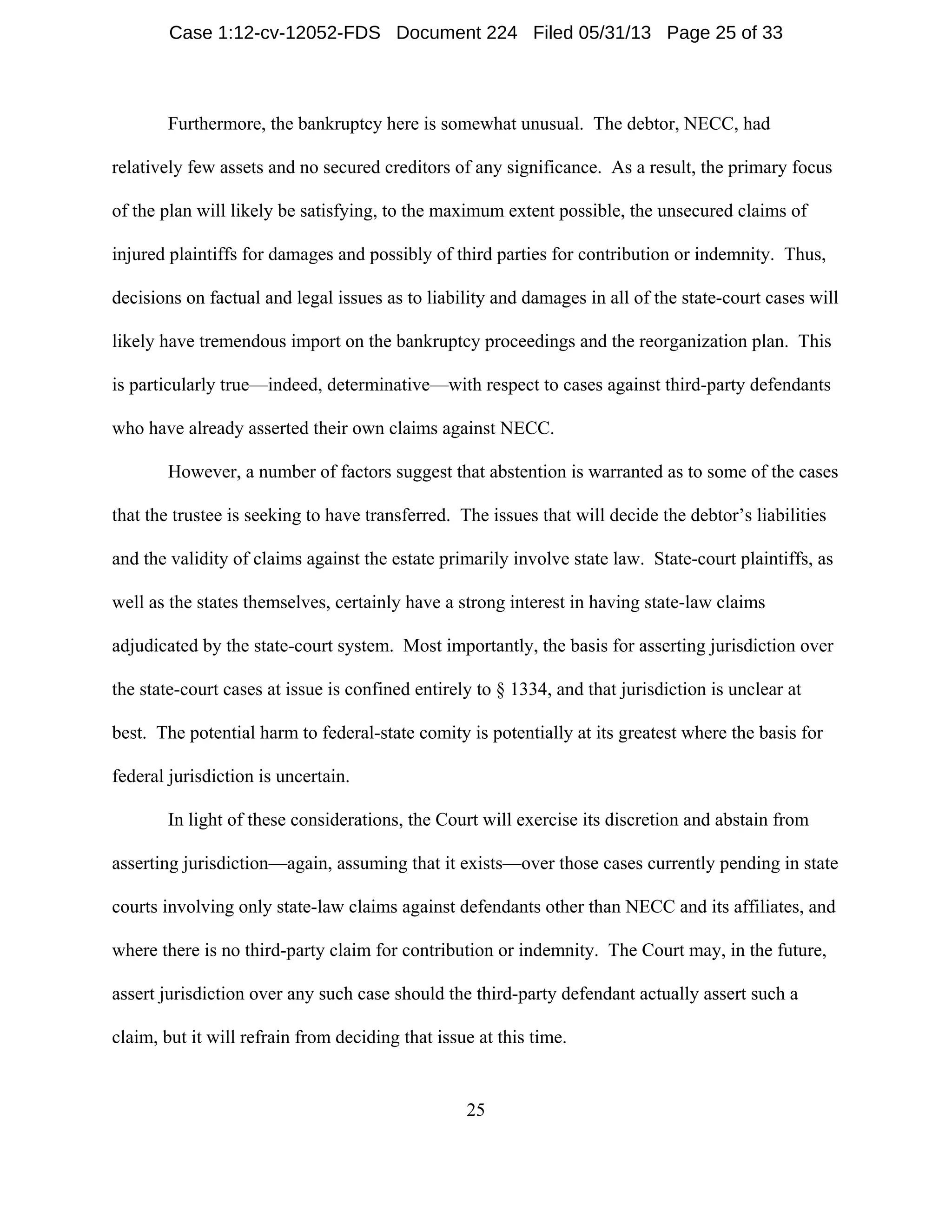 25
Furthermore, the bankruptcy here is somewhat unusual. The debtor, NECC, had
relatively few assets and no secured creditors of any significance. As a result, the primary focus
of the plan will likely be satisfying, to the maximum extent possible, the unsecured claims of
injured plaintiffs for damages and possibly of third parties for contribution or indemnity. Thus,
decisions on factual and legal issues as to liability and damages in all of the state-court cases will
likely have tremendous import on the bankruptcy proceedings and the reorganization plan. This
is particularly true—indeed, determinative—with respect to cases against third-party defendants
who have already asserted their own claims against NECC.
However, a number of factors suggest that abstention is warranted as to some of the cases
that the trustee is seeking to have transferred. The issues that will decide the debtor’s liabilities
and the validity of claims against the estate primarily involve state law. State-court plaintiffs, as
well as the states themselves, certainly have a strong interest in having state-law claims
adjudicated by the state-court system. Most importantly, the basis for asserting jurisdiction over
the state-court cases at issue is confined entirely to § 1334, and that jurisdiction is unclear at
best. The potential harm to federal-state comity is potentially at its greatest where the basis for
federal jurisdiction is uncertain.
In light of these considerations, the Court will exercise its discretion and abstain from
asserting jurisdiction—again, assuming that it exists—over those cases currently pending in state
courts involving only state-law claims against defendants other than NECC and its affiliates, and
where there is no third-party claim for contribution or indemnity. The Court may, in the future,
assert jurisdiction over any such case should the third-party defendant actually assert such a
claim, but it will refrain from deciding that issue at this time.
Case 1:12-cv-12052-FDS Document 224 Filed 05/31/13 Page 25 of 33
 