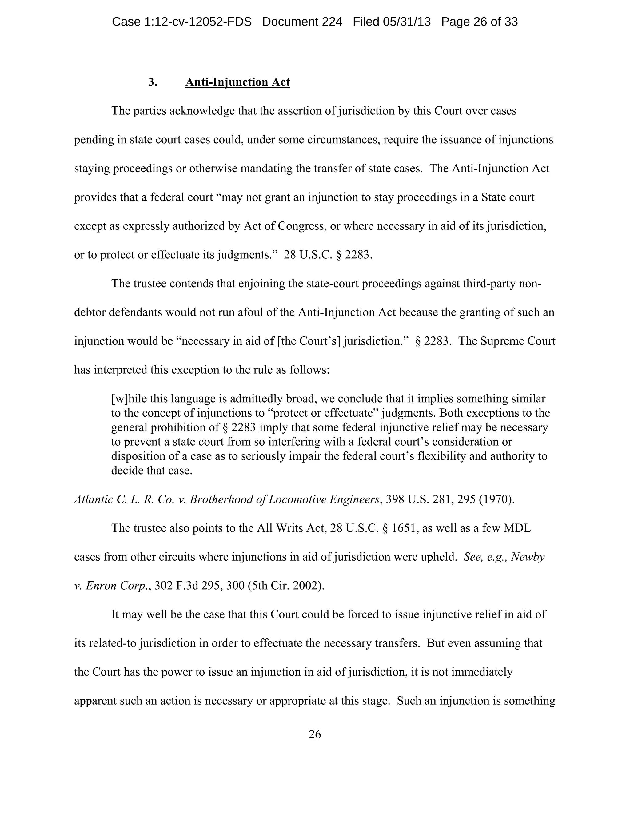 26
3. Anti-Injunction Act
The parties acknowledge that the assertion of jurisdiction by this Court over cases
pending in state court cases could, under some circumstances, require the issuance of injunctions
staying proceedings or otherwise mandating the transfer of state cases. The Anti-Injunction Act
provides that a federal court “may not grant an injunction to stay proceedings in a State court
except as expressly authorized by Act of Congress, or where necessary in aid of its jurisdiction,
or to protect or effectuate its judgments.” 28 U.S.C. § 2283.
The trustee contends that enjoining the state-court proceedings against third-party non-
debtor defendants would not run afoul of the Anti-Injunction Act because the granting of such an
injunction would be “necessary in aid of [the Court’s] jurisdiction.” § 2283. The Supreme Court
has interpreted this exception to the rule as follows:
[w]hile this language is admittedly broad, we conclude that it implies something similar
to the concept of injunctions to “protect or effectuate” judgments. Both exceptions to the
general prohibition of § 2283 imply that some federal injunctive relief may be necessary
to prevent a state court from so interfering with a federal court’s consideration or
disposition of a case as to seriously impair the federal court’s flexibility and authority to
decide that case.
Atlantic C. L. R. Co. v. Brotherhood of Locomotive Engineers, 398 U.S. 281, 295 (1970).
The trustee also points to the All Writs Act, 28 U.S.C. § 1651, as well as a few MDL
cases from other circuits where injunctions in aid of jurisdiction were upheld. See, e.g., Newby
v. Enron Corp., 302 F.3d 295, 300 (5th Cir. 2002).
It may well be the case that this Court could be forced to issue injunctive relief in aid of
its related-to jurisdiction in order to effectuate the necessary transfers. But even assuming that
the Court has the power to issue an injunction in aid of jurisdiction, it is not immediately
apparent such an action is necessary or appropriate at this stage. Such an injunction is something
Case 1:12-cv-12052-FDS Document 224 Filed 05/31/13 Page 26 of 33
 