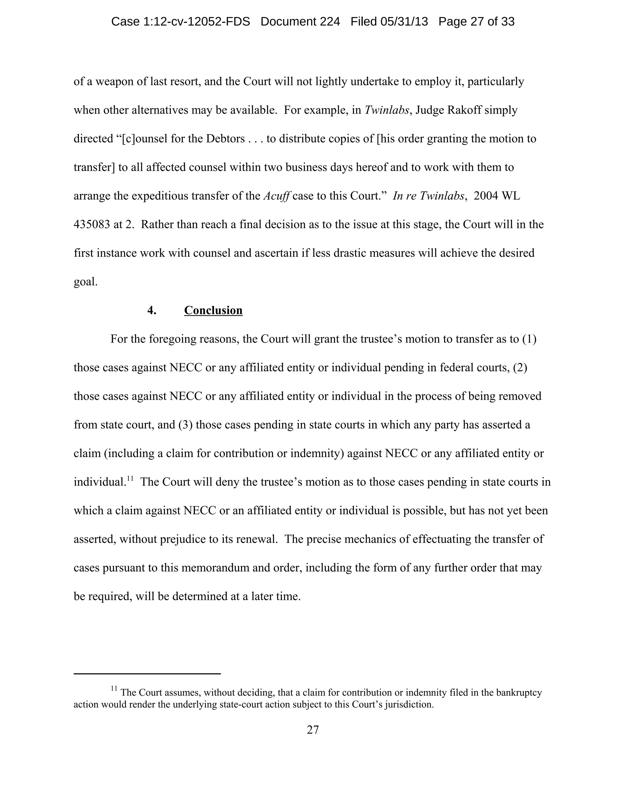 11
The Court assumes, without deciding, that a claim for contribution or indemnity filed in the bankruptcy
action would render the underlying state-court action subject to this Court’s jurisdiction.
27
of a weapon of last resort, and the Court will not lightly undertake to employ it, particularly
when other alternatives may be available. For example, in Twinlabs, Judge Rakoff simply
directed “[c]ounsel for the Debtors . . . to distribute copies of [his order granting the motion to
transfer] to all affected counsel within two business days hereof and to work with them to
arrange the expeditious transfer of the Acuff case to this Court.” In re Twinlabs, 2004 WL
435083 at 2. Rather than reach a final decision as to the issue at this stage, the Court will in the
first instance work with counsel and ascertain if less drastic measures will achieve the desired
goal.
4. Conclusion
For the foregoing reasons, the Court will grant the trustee’s motion to transfer as to (1)
those cases against NECC or any affiliated entity or individual pending in federal courts, (2)
those cases against NECC or any affiliated entity or individual in the process of being removed
from state court, and (3) those cases pending in state courts in which any party has asserted a
claim (including a claim for contribution or indemnity) against NECC or any affiliated entity or
individual.11
The Court will deny the trustee’s motion as to those cases pending in state courts in
which a claim against NECC or an affiliated entity or individual is possible, but has not yet been
asserted, without prejudice to its renewal. The precise mechanics of effectuating the transfer of
cases pursuant to this memorandum and order, including the form of any further order that may
be required, will be determined at a later time.
Case 1:12-cv-12052-FDS Document 224 Filed 05/31/13 Page 27 of 33
 