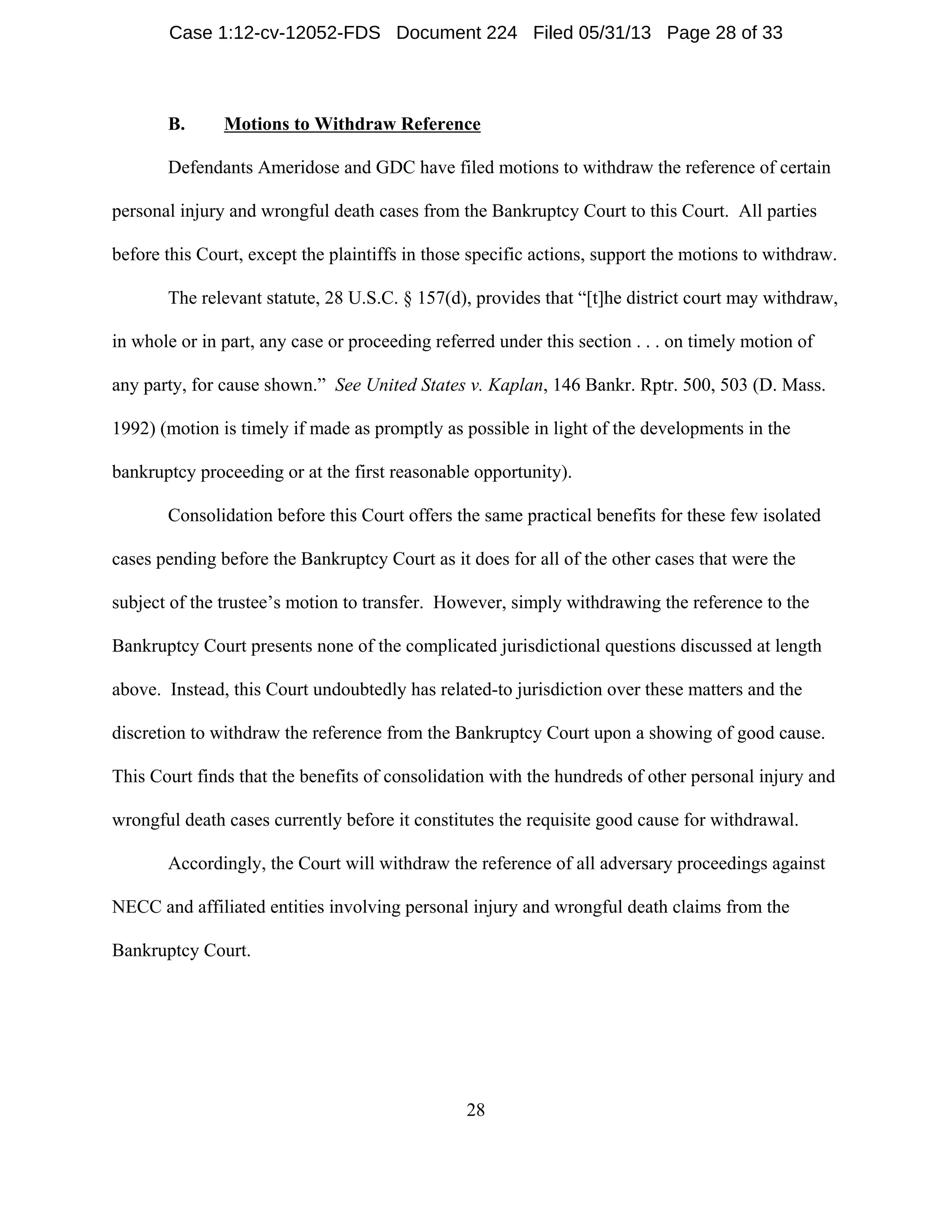 28
B. Motions to Withdraw Reference
Defendants Ameridose and GDC have filed motions to withdraw the reference of certain
personal injury and wrongful death cases from the Bankruptcy Court to this Court. All parties
before this Court, except the plaintiffs in those specific actions, support the motions to withdraw.
The relevant statute, 28 U.S.C. § 157(d), provides that “[t]he district court may withdraw,
in whole or in part, any case or proceeding referred under this section . . . on timely motion of
any party, for cause shown.” See United States v. Kaplan, 146 Bankr. Rptr. 500, 503 (D. Mass.
1992) (motion is timely if made as promptly as possible in light of the developments in the
bankruptcy proceeding or at the first reasonable opportunity).
Consolidation before this Court offers the same practical benefits for these few isolated
cases pending before the Bankruptcy Court as it does for all of the other cases that were the
subject of the trustee’s motion to transfer. However, simply withdrawing the reference to the
Bankruptcy Court presents none of the complicated jurisdictional questions discussed at length
above. Instead, this Court undoubtedly has related-to jurisdiction over these matters and the
discretion to withdraw the reference from the Bankruptcy Court upon a showing of good cause.
This Court finds that the benefits of consolidation with the hundreds of other personal injury and
wrongful death cases currently before it constitutes the requisite good cause for withdrawal.
Accordingly, the Court will withdraw the reference of all adversary proceedings against
NECC and affiliated entities involving personal injury and wrongful death claims from the
Bankruptcy Court.
Case 1:12-cv-12052-FDS Document 224 Filed 05/31/13 Page 28 of 33
 