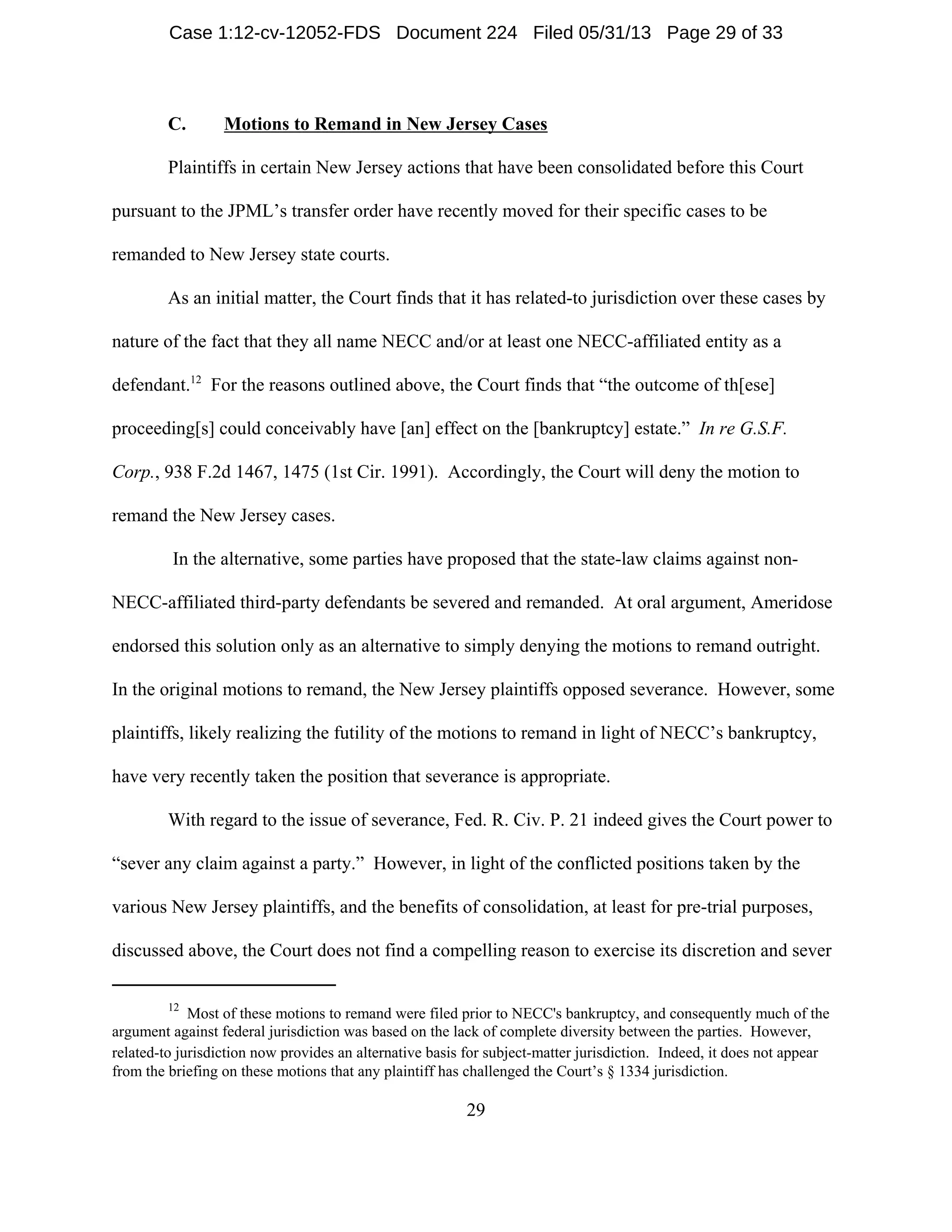 12
Most of these motions to remand were filed prior to NECC's bankruptcy, and consequently much of the
argument against federal jurisdiction was based on the lack of complete diversity between the parties. However,
related-to jurisdiction now provides an alternative basis for subject-matter jurisdiction. Indeed, it does not appear
from the briefing on these motions that any plaintiff has challenged the Court’s § 1334 jurisdiction.
29
C. Motions to Remand in New Jersey Cases
Plaintiffs in certain New Jersey actions that have been consolidated before this Court
pursuant to the JPML’s transfer order have recently moved for their specific cases to be
remanded to New Jersey state courts.
As an initial matter, the Court finds that it has related-to jurisdiction over these cases by
nature of the fact that they all name NECC and/or at least one NECC-affiliated entity as a
defendant.12
For the reasons outlined above, the Court finds that “the outcome of th[ese]
proceeding[s] could conceivably have [an] effect on the [bankruptcy] estate.” In re G.S.F.
Corp., 938 F.2d 1467, 1475 (1st Cir. 1991). Accordingly, the Court will deny the motion to
remand the New Jersey cases.
In the alternative, some parties have proposed that the state-law claims against non-
NECC-affiliated third-party defendants be severed and remanded. At oral argument, Ameridose
endorsed this solution only as an alternative to simply denying the motions to remand outright.
In the original motions to remand, the New Jersey plaintiffs opposed severance. However, some
plaintiffs, likely realizing the futility of the motions to remand in light of NECC’s bankruptcy,
have very recently taken the position that severance is appropriate.
With regard to the issue of severance, Fed. R. Civ. P. 21 indeed gives the Court power to
“sever any claim against a party.” However, in light of the conflicted positions taken by the
various New Jersey plaintiffs, and the benefits of consolidation, at least for pre-trial purposes,
discussed above, the Court does not find a compelling reason to exercise its discretion and sever
Case 1:12-cv-12052-FDS Document 224 Filed 05/31/13 Page 29 of 33
 