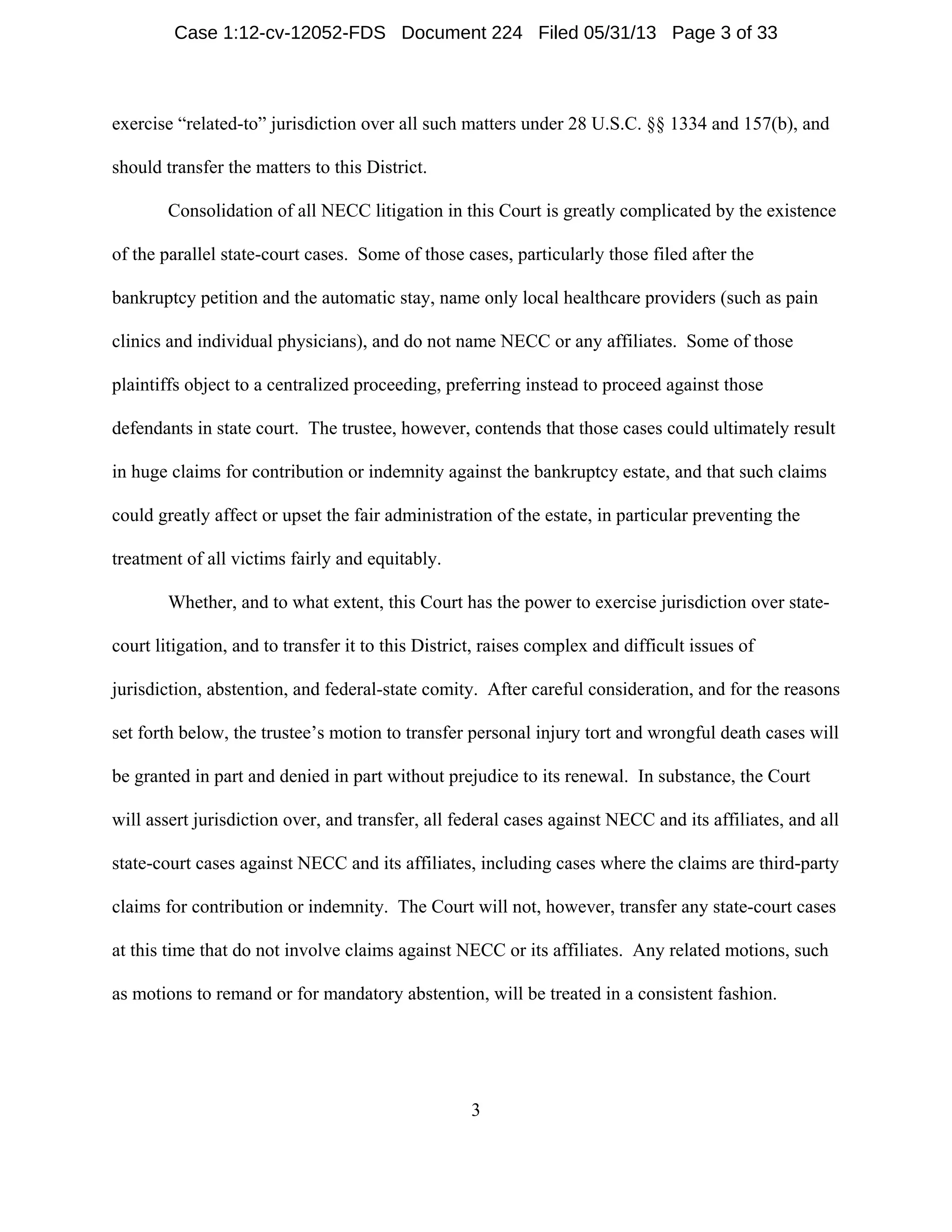 3
exercise “related-to” jurisdiction over all such matters under 28 U.S.C. §§ 1334 and 157(b), and
should transfer the matters to this District.
Consolidation of all NECC litigation in this Court is greatly complicated by the existence
of the parallel state-court cases. Some of those cases, particularly those filed after the
bankruptcy petition and the automatic stay, name only local healthcare providers (such as pain
clinics and individual physicians), and do not name NECC or any affiliates. Some of those
plaintiffs object to a centralized proceeding, preferring instead to proceed against those
defendants in state court. The trustee, however, contends that those cases could ultimately result
in huge claims for contribution or indemnity against the bankruptcy estate, and that such claims
could greatly affect or upset the fair administration of the estate, in particular preventing the
treatment of all victims fairly and equitably.
Whether, and to what extent, this Court has the power to exercise jurisdiction over state-
court litigation, and to transfer it to this District, raises complex and difficult issues of
jurisdiction, abstention, and federal-state comity. After careful consideration, and for the reasons
set forth below, the trustee’s motion to transfer personal injury tort and wrongful death cases will
be granted in part and denied in part without prejudice to its renewal. In substance, the Court
will assert jurisdiction over, and transfer, all federal cases against NECC and its affiliates, and all
state-court cases against NECC and its affiliates, including cases where the claims are third-party
claims for contribution or indemnity. The Court will not, however, transfer any state-court cases
at this time that do not involve claims against NECC or its affiliates. Any related motions, such
as motions to remand or for mandatory abstention, will be treated in a consistent fashion.
Case 1:12-cv-12052-FDS Document 224 Filed 05/31/13 Page 3 of 33
 