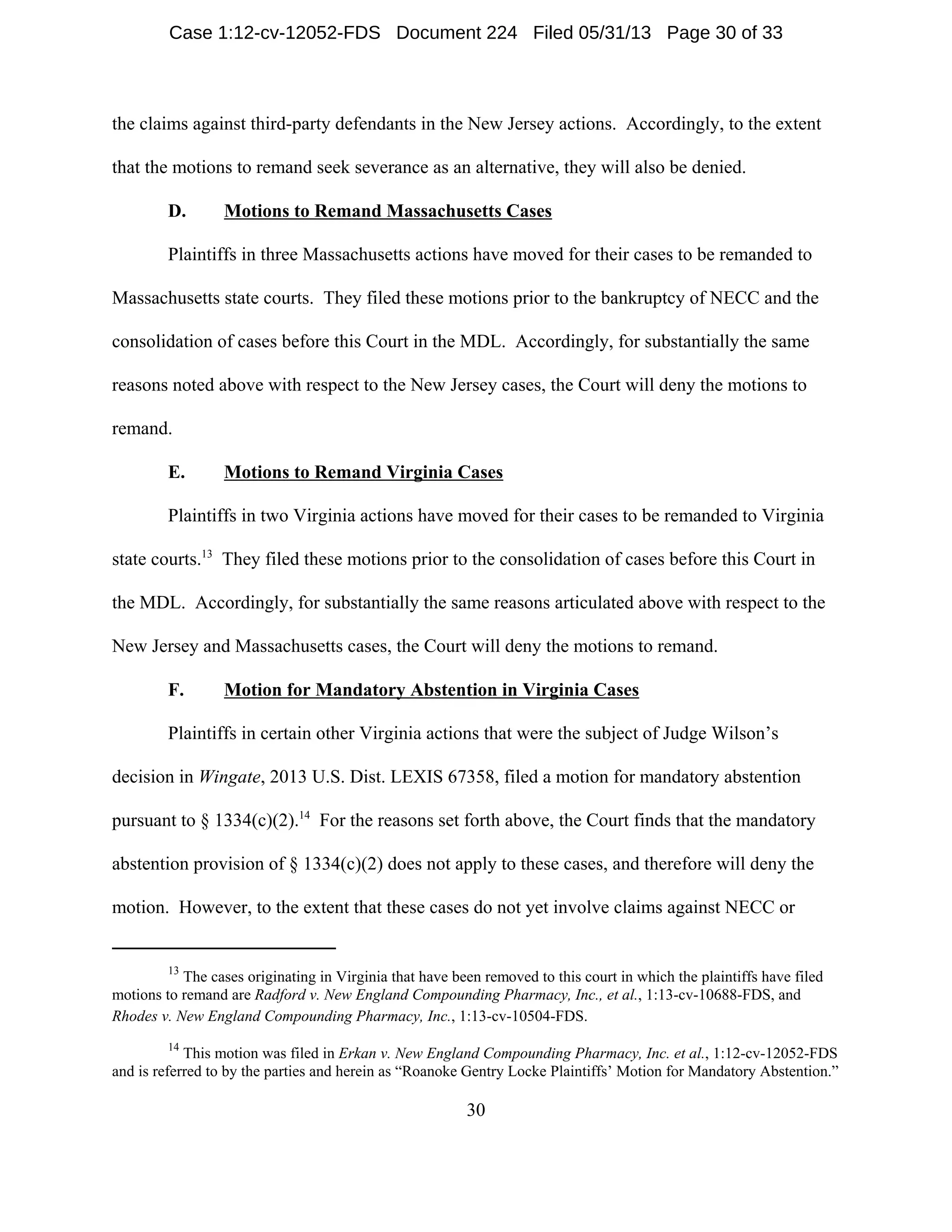 13
The cases originating in Virginia that have been removed to this court in which the plaintiffs have filed
motions to remand are Radford v. New England Compounding Pharmacy, Inc., et al., 1:13-cv-10688-FDS, and
Rhodes v. New England Compounding Pharmacy, Inc., 1:13-cv-10504-FDS.
14
This motion was filed in Erkan v. New England Compounding Pharmacy, Inc. et al., 1:12-cv-12052-FDS
and is referred to by the parties and herein as “Roanoke Gentry Locke Plaintiffs’ Motion for Mandatory Abstention.”
30
the claims against third-party defendants in the New Jersey actions. Accordingly, to the extent
that the motions to remand seek severance as an alternative, they will also be denied.
D. Motions to Remand Massachusetts Cases
Plaintiffs in three Massachusetts actions have moved for their cases to be remanded to
Massachusetts state courts. They filed these motions prior to the bankruptcy of NECC and the
consolidation of cases before this Court in the MDL. Accordingly, for substantially the same
reasons noted above with respect to the New Jersey cases, the Court will deny the motions to
remand.
E. Motions to Remand Virginia Cases
Plaintiffs in two Virginia actions have moved for their cases to be remanded to Virginia
state courts.13
They filed these motions prior to the consolidation of cases before this Court in
the MDL. Accordingly, for substantially the same reasons articulated above with respect to the
New Jersey and Massachusetts cases, the Court will deny the motions to remand.
F. Motion for Mandatory Abstention in Virginia Cases
Plaintiffs in certain other Virginia actions that were the subject of Judge Wilson’s
decision in Wingate, 2013 U.S. Dist. LEXIS 67358, filed a motion for mandatory abstention
pursuant to § 1334(c)(2).14
For the reasons set forth above, the Court finds that the mandatory
abstention provision of § 1334(c)(2) does not apply to these cases, and therefore will deny the
motion. However, to the extent that these cases do not yet involve claims against NECC or
Case 1:12-cv-12052-FDS Document 224 Filed 05/31/13 Page 30 of 33
 
