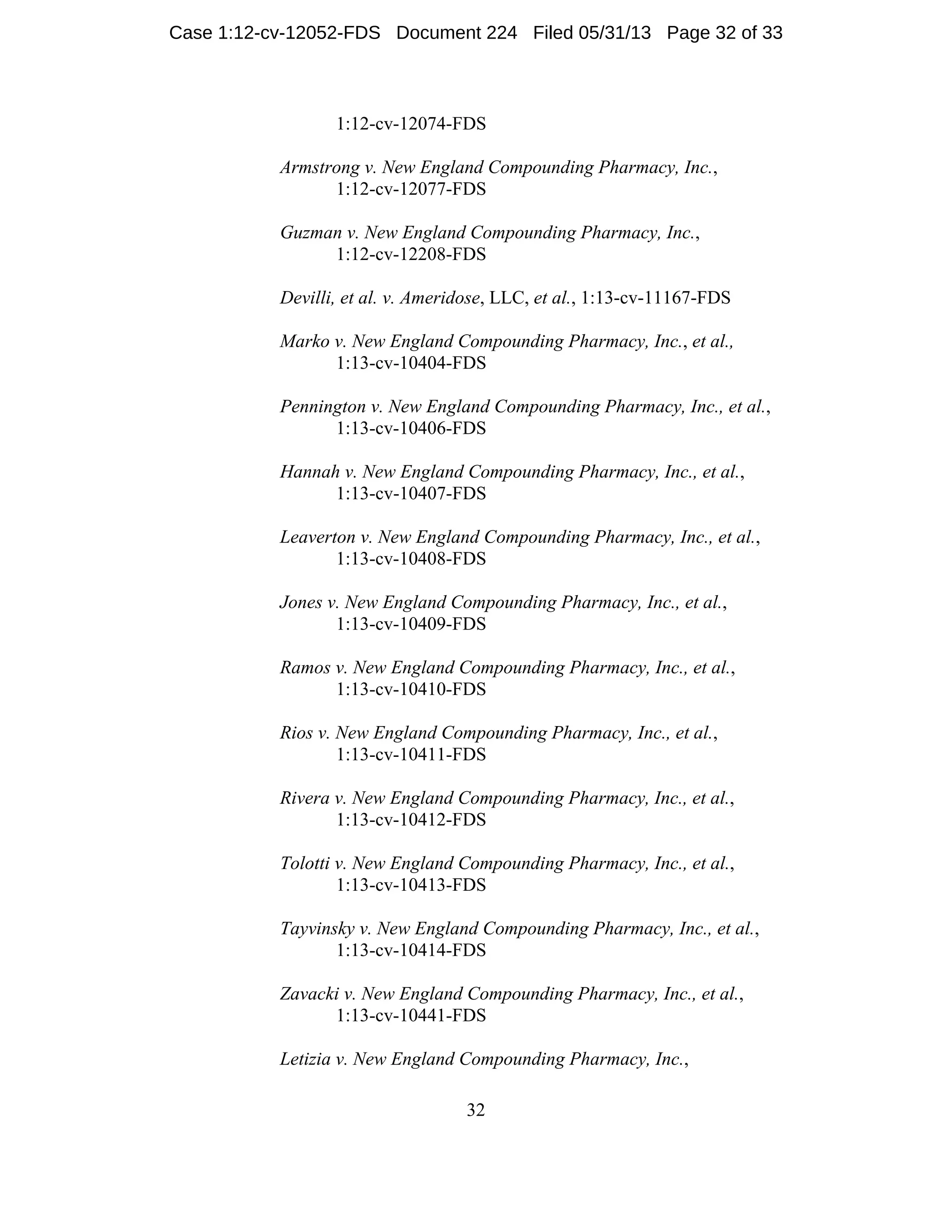 32
1:12-cv-12074-FDS
Armstrong v. New England Compounding Pharmacy, Inc.,
1:12-cv-12077-FDS
Guzman v. New England Compounding Pharmacy, Inc.,
1:12-cv-12208-FDS
Devilli, et al. v. Ameridose, LLC, et al., 1:13-cv-11167-FDS
Marko v. New England Compounding Pharmacy, Inc., et al.,
1:13-cv-10404-FDS
Pennington v. New England Compounding Pharmacy, Inc., et al.,
1:13-cv-10406-FDS
Hannah v. New England Compounding Pharmacy, Inc., et al.,
1:13-cv-10407-FDS
Leaverton v. New England Compounding Pharmacy, Inc., et al.,
1:13-cv-10408-FDS
Jones v. New England Compounding Pharmacy, Inc., et al.,
1:13-cv-10409-FDS
Ramos v. New England Compounding Pharmacy, Inc., et al.,
1:13-cv-10410-FDS
Rios v. New England Compounding Pharmacy, Inc., et al.,
1:13-cv-10411-FDS
Rivera v. New England Compounding Pharmacy, Inc., et al.,
1:13-cv-10412-FDS
Tolotti v. New England Compounding Pharmacy, Inc., et al.,
1:13-cv-10413-FDS
Tayvinsky v. New England Compounding Pharmacy, Inc., et al.,
1:13-cv-10414-FDS
Zavacki v. New England Compounding Pharmacy, Inc., et al.,
1:13-cv-10441-FDS
Letizia v. New England Compounding Pharmacy, Inc.,
Case 1:12-cv-12052-FDS Document 224 Filed 05/31/13 Page 32 of 33
 
