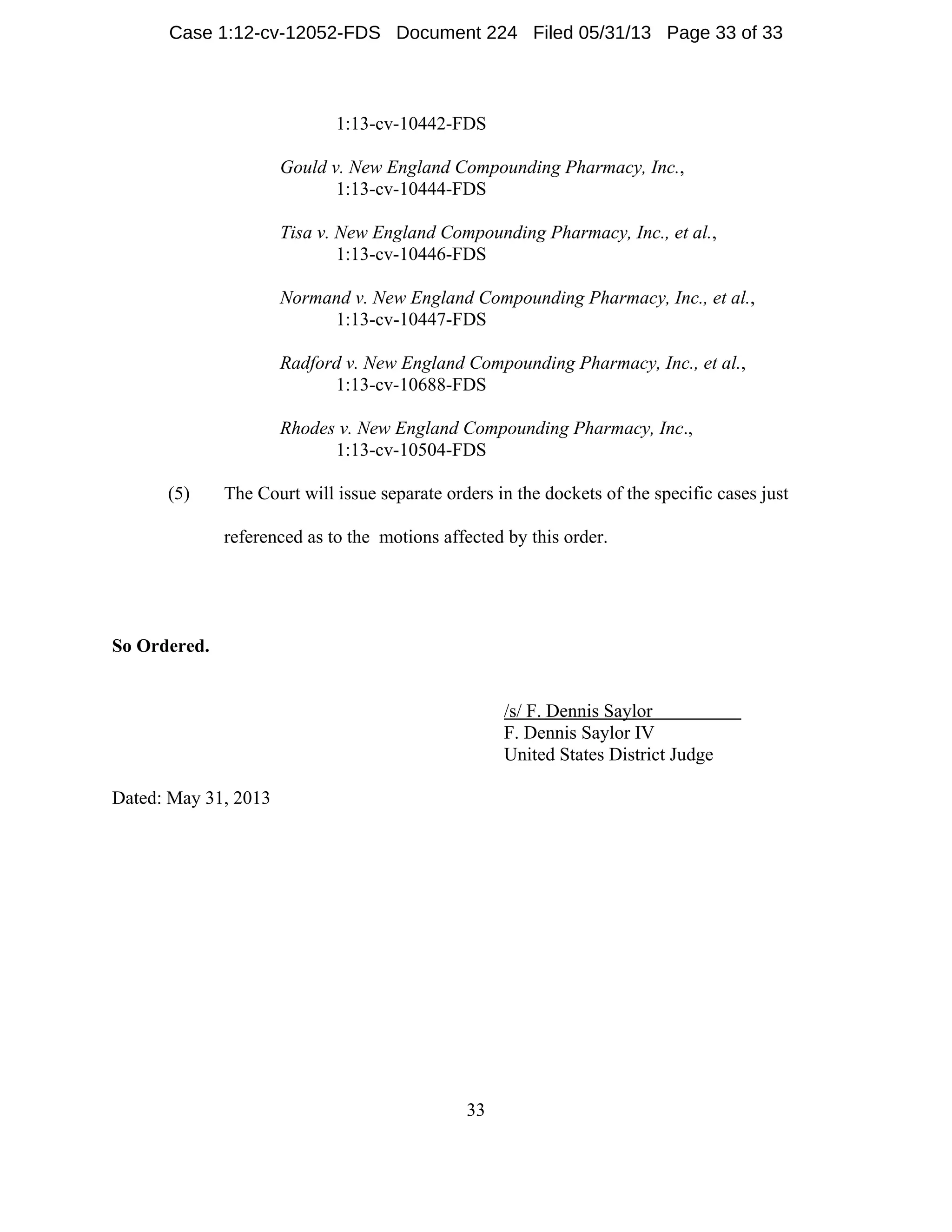 33
1:13-cv-10442-FDS
Gould v. New England Compounding Pharmacy, Inc.,
1:13-cv-10444-FDS
Tisa v. New England Compounding Pharmacy, Inc., et al.,
1:13-cv-10446-FDS
Normand v. New England Compounding Pharmacy, Inc., et al.,
1:13-cv-10447-FDS
Radford v. New England Compounding Pharmacy, Inc., et al.,
1:13-cv-10688-FDS
Rhodes v. New England Compounding Pharmacy, Inc.,
1:13-cv-10504-FDS
(5) The Court will issue separate orders in the dockets of the specific cases just
referenced as to the motions affected by this order.
So Ordered.
/s/ F. Dennis Saylor
F. Dennis Saylor IV
United States District Judge
Dated: May 31, 2013
Case 1:12-cv-12052-FDS Document 224 Filed 05/31/13 Page 33 of 33
 